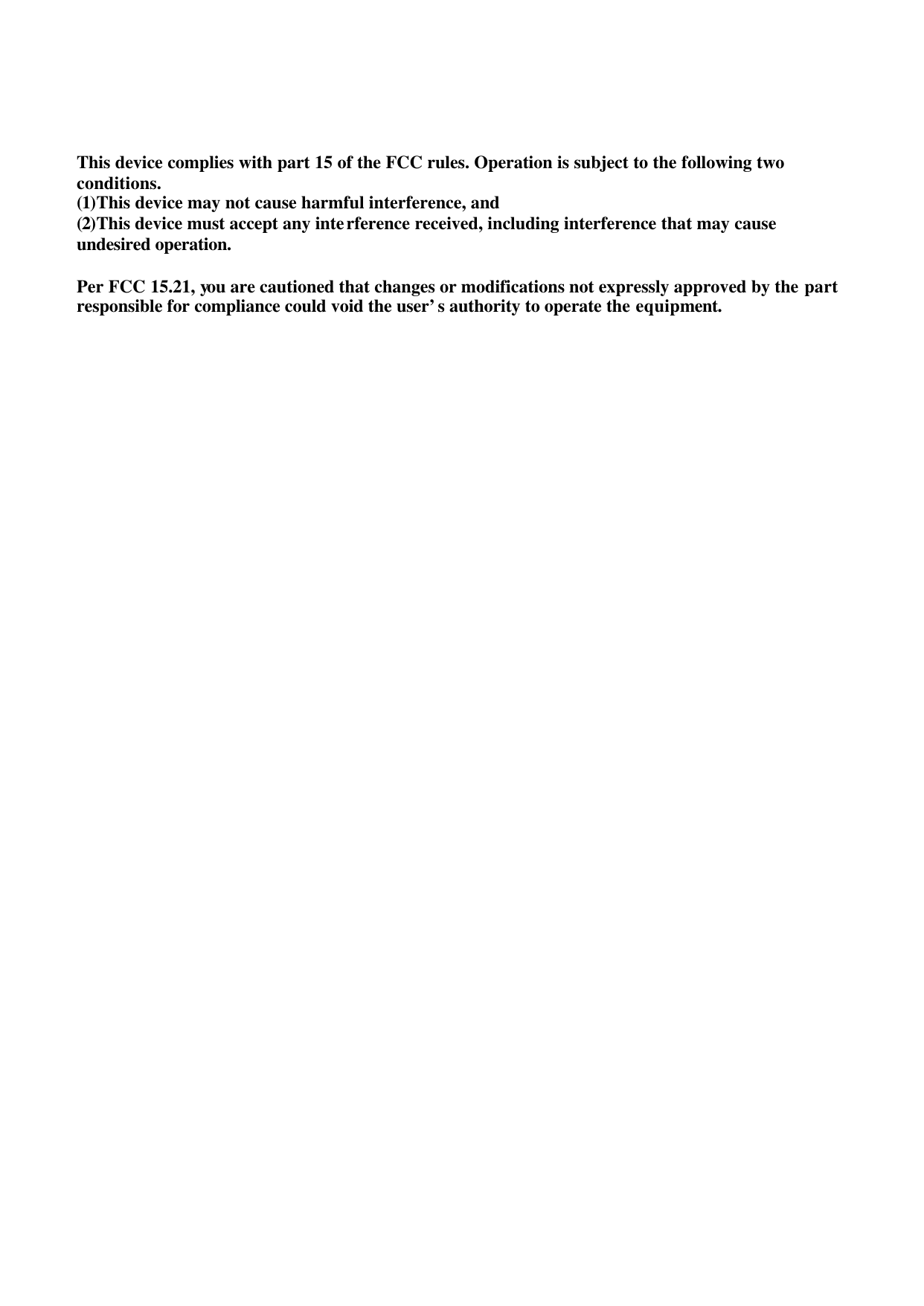      This device complies with part 15 of the FCC rules. Operation is subject to the following two conditions. (1)This device may not cause harmful interference, and (2)This device must accept any interference received, including interference that may cause undesired operation.  Per FCC 15.21, you are cautioned that changes or modifications not expressly approved by the part responsible for compliance could void the user’s authority to operate the equipment.   