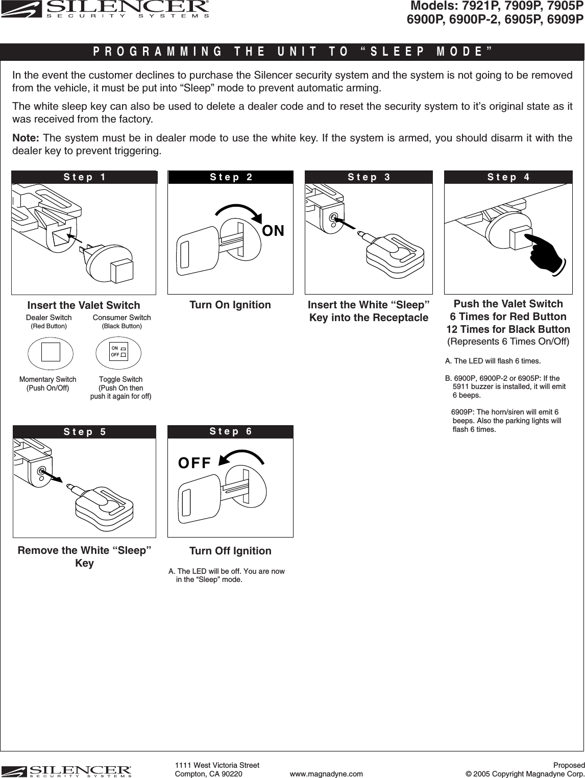 Proposed© 2005 Copyright Magnadyne Corp.1111 West Victoria Street Compton, CA 90220 www.magnadyne.comON OOFF☛Turn On Ignition Push the Valet Switch6 Times for Red Button12 Times for Black Button(Represents 6 Times On/Off)A. The LED will flash 6 times. B. 6900P, 6900P-2 or 6905P: If the5911 buzzer is installed, it will emit6 beeps. 6909P: The horn/siren will emit 6beeps. Also the parking lights willflash 6 times.Turn Off IgnitionA. The LED will be off. You are nowin the “Sleep” mode.☛Step 2Insert the Valet SwitchStep 1Dealer Switch(Red Button)Consumer Switch(Black Button)Insert the White “Sleep”Key into the ReceptacleIn the event the customer declines to purchase the Silencer security system and the system is not going to be removedfrom the vehicle, it must be put into “Sleep” mode to prevent automatic arming.The white sleep key can also be used to delete a dealer code and to reset the security system to it’s original state as itwas received from the factory.Note: The system must be in dealer mode to use the white key. If the system is armed, you should disarm it with thedealer key to prevent triggering.Step 6PROGRAMMING THE UNIT TO “SLEEP MODE”ONOFFMomentary Switch (Push On/Off) Toggle Switch (Push On thenpush it again for off)Step 3Remove the White “Sleep”KeyStep 5Step 4Models: 7921P, 7909P, 7905P6900P, 6900P-2, 6905P, 6909P 