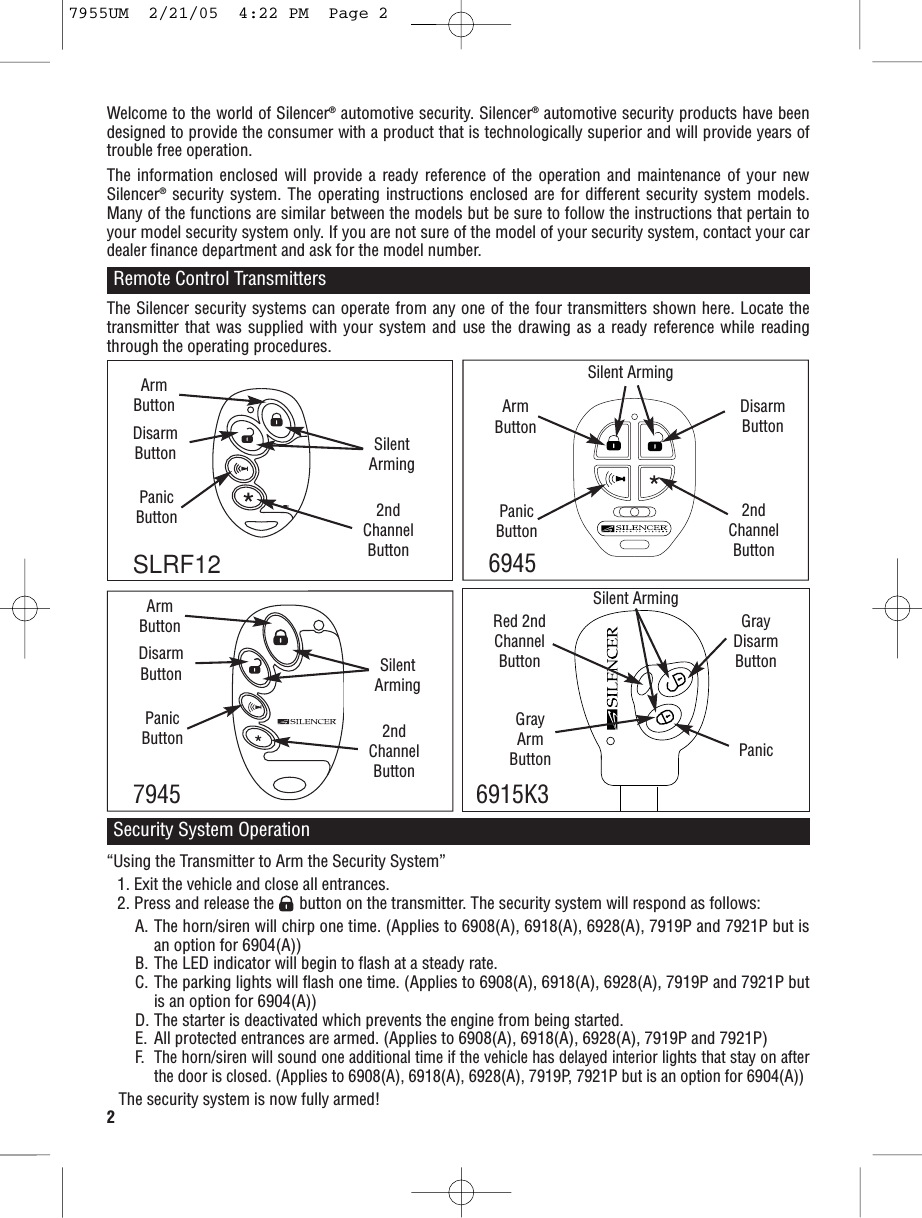 2Welcome to the world of Silencer®automotive security. Silencer®automotive security products have beendesigned to provide the consumer with a product that is technologically superior and will provide years oftrouble free operation.The information enclosed will provide a ready reference of the operation and maintenance of your newSilencer®security system. The operating instructions enclosed are for different security system models.Many of the functions are similar between the models but be sure to follow the instructions that pertain toyour model security system only. If you are not sure of the model of your security system, contact your cardealer finance department and ask for the model number.Remote Control Transmitters“Using the Transmitter to Arm the Security System”1. Exit the vehicle and close all entrances.2. Press and release the      button on the transmitter. The security system will respond as follows:A. The horn/siren will chirp one time. (Applies to 6908(A), 6918(A), 6928(A), 7919P and 7921P but isan option for 6904(A))B. The LED indicator will begin to flash at a steady rate.C. The parking lights will flash one time. (Applies to 6908(A), 6918(A), 6928(A), 7919P and 7921P butis an option for 6904(A))D. The starter is deactivated which prevents the engine from being started.E. All protected entrances are armed. (Applies to 6908(A), 6918(A), 6928(A), 7919P and 7921P)F.The horn/siren will sound one additional time if the vehicle has delayed interior lights that stay on afterthe door is closed. (Applies to 6908(A), 6918(A), 6928(A), 7919P, 7921P but is an option for 6904(A))The security system is now fully armed!The Silencer security systems can operate from any one of the four transmitters shown here. Locate thetransmitter that was supplied with your system and use the drawing as a ready reference while readingthrough the operating procedures.Security System OperationGrayArmButtonGrayDisarmButtonSLRF12PanicSilent ArmingRed 2nd ChannelButtonArmButtonDisarmButton6945Silent ArmingPanicButton2ndChannelButtonArmButtonDisarmButton7945SilentArmingPanicButton 2ndChannelButton6915K3ArmButtonDisarmButton SilentArmingPanicButton 2ndChannelButton7955UM  2/21/05  4:22 PM  Page 2