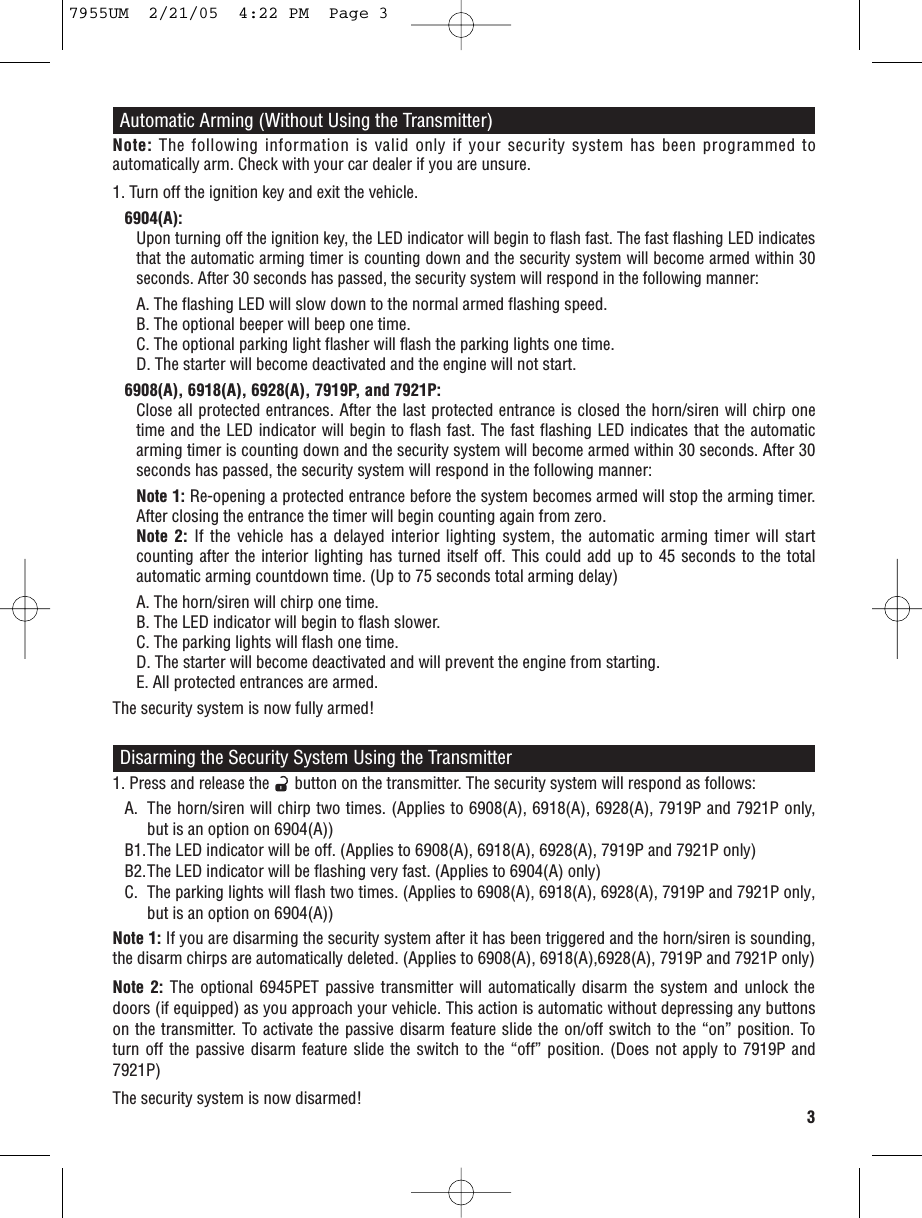 Note: The following information is valid only if your security system has been programmed toautomatically arm. Check with your car dealer if you are unsure.1. Turn off the ignition key and exit the vehicle.6904(A):Upon turning off the ignition key, the LED indicator will begin to flash fast. The fast flashing LED indicatesthat the automatic arming timer is counting down and the security system will become armed within 30seconds. After 30 seconds has passed, the security system will respond in the following manner:A. The flashing LED will slow down to the normal armed flashing speed.B. The optional beeper will beep one time.C. The optional parking light flasher will flash the parking lights one time.D. The starter will become deactivated and the engine will not start.6908(A), 6918(A), 6928(A), 7919P, and 7921P:Close all protected entrances. After the last protected entrance is closed the horn/siren will chirp onetime and the LED indicator will begin to flash fast. The fast flashing LED indicates that the automaticarming timer is counting down and the security system will become armed within 30 seconds. After 30seconds has passed, the security system will respond in the following manner:Note 1: Re-opening a protected entrance before the system becomes armed will stop the arming timer.After closing the entrance the timer will begin counting again from zero.Note 2: If the vehicle has a delayed interior lighting system, the automatic arming timer will startcounting after the interior lighting has turned itself off. This could add up to 45 seconds to the totalautomatic arming countdown time. (Up to 75 seconds total arming delay)A. The horn/siren will chirp one time.B. The LED indicator will begin to flash slower.C. The parking lights will flash one time.D. The starter will become deactivated and will prevent the engine from starting.E. All protected entrances are armed.The security system is now fully armed!3Automatic Arming (Without Using the Transmitter)1. Press and release the      button on the transmitter. The security system will respond as follows:A. The horn/siren will chirp two times. (Applies to 6908(A), 6918(A), 6928(A), 7919P and 7921P only, but is an option on 6904(A))B1.The LED indicator will be off. (Applies to 6908(A), 6918(A), 6928(A), 7919P and 7921P only)B2.The LED indicator will be flashing very fast. (Applies to 6904(A) only)C.The parking lights will flash two times. (Applies to 6908(A), 6918(A), 6928(A), 7919P and 7921P only,but is an option on 6904(A))Note 1: If you are disarming the security system after it has been triggered and the horn/siren is sounding,the disarm chirps are automatically deleted. (Applies to 6908(A), 6918(A),6928(A), 7919P and 7921P only)Note 2: The optional 6945PET passive transmitter will automatically disarm the system and unlock thedoors (if equipped) as you approach your vehicle. This action is automatic without depressing any buttonson the transmitter. To activate the passive disarm feature slide the on/off switch to the “on” position. Toturn off the passive disarm feature slide the switch to the “off” position. (Does not apply to 7919P and7921P)The security system is now disarmed!Disarming the Security System Using the Transmitter7955UM  2/21/05  4:22 PM  Page 3