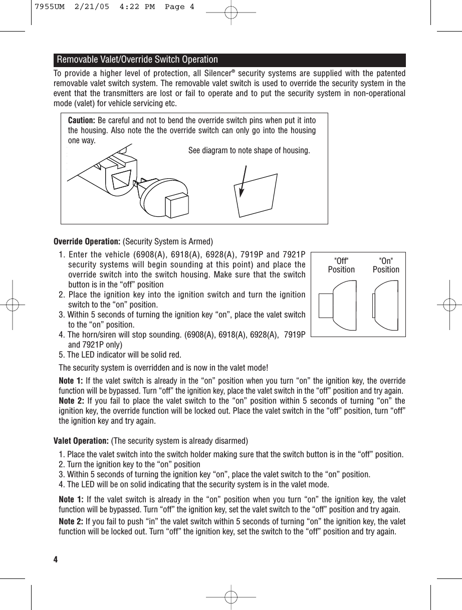 4Removable Valet/Override Switch OperationOverride Operation: (Security System is Armed)1. Enter the vehicle (6908(A), 6918(A), 6928(A), 7919P and 7921Psecurity systems will begin sounding at this point) and place theoverride switch into the switch housing. Make sure that the switchbutton is in the “off” position2. Place the ignition key into the ignition switch and turn the ignitionswitch to the “on” position.3. Within 5 seconds of turning the ignition key “on”, place the valet switchto the “on” position.4. The horn/siren will stop sounding. (6908(A), 6918(A), 6928(A),  7919Pand 7921P only)5. The LED indicator will be solid red.The security system is overridden and is now in the valet mode!Note 1: If the valet switch is already in the “on” position when you turn “on” the ignition key, the overridefunction will be bypassed. Turn “off” the ignition key, place the valet switch in the “off” position and try again.Note 2: If you fail to place the valet switch to the “on” position within 5 seconds of turning “on” theignition key, the override function will be locked out. Place the valet switch in the “off” position, turn “off”the ignition key and try again. Valet Operation: (The security system is already disarmed)1. Place the valet switch into the switch holder making sure that the switch button is in the “off” position.2. Turn the ignition key to the “on” position3. Within 5 seconds of turning the ignition key “on”, place the valet switch to the “on” position.4. The LED will be on solid indicating that the security system is in the valet mode.Note 1: If the valet switch is already in the “on” position when you turn “on” the ignition key, the valetfunction will be bypassed. Turn “off” the ignition key, set the valet switch to the “off” position and try again.Note 2: If you fail to push “in” the valet switch within 5 seconds of turning “on” the ignition key, the valetfunction will be locked out. Turn “off” the ignition key, set the switch to the “off” position and try again.Caution: Be careful and not to bend the override switch pins when put it intothe housing. Also note the the override switch can only go into the housingone way.  See diagram to note shape of housing.&quot;Off&quot;Position &quot;On&quot;PositionTo provide a higher level of protection, all Silencer®security systems are supplied with the patentedremovable valet switch system. The removable valet switch is used to override the security system in theevent that the transmitters are lost or fail to operate and to put the security system in non-operationalmode (valet) for vehicle servicing etc. 7955UM  2/21/05  4:22 PM  Page 4