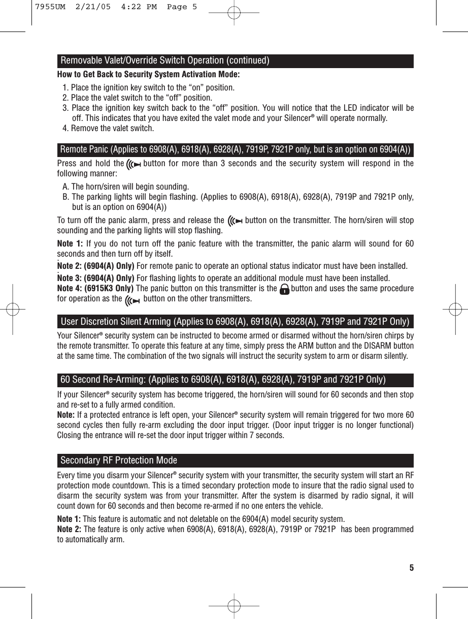 5Remote Panic(Applies to 6908(A), 6918(A), 6928(A), 7919P, 7921P only, but is an option on 6904(A))Press and hold the      button for more than 3 seconds and the security system will respond in thefollowing manner:A. The horn/siren will begin sounding.B. The parking lights will begin flashing. (Applies to 6908(A), 6918(A), 6928(A), 7919P and 7921P only,but is an option on 6904(A))To turn off the panic alarm, press and release the        button on the transmitter. The horn/siren will stopsounding and the parking lights will stop flashing.Note 1: If you do not turn off the panic feature with the transmitter, the panic alarm will sound for 60seconds and then turn off by itself..Note 2: (6904(A) Only) For remote panic to operate an optional status indicator must have been installed..Note 3: (6904(A) Only) For flashing lights to operate an additional module must have been installed.Note 4: (6915K3 Only) The panic button on this transmitter is the      button and uses the same procedurefor operation as the          button on the other transmitters.User Discretion Silent Arming (Applies to 6908(A), 6918(A), 6928(A), 7919P and 7921P Only)Your Silencer®security system can be instructed to become armed or disarmed without the horn/siren chirps bythe remote transmitter. To operate this feature at any time, simply press the ARM button and the DISARM buttonat the same time. The combination of the two signals will instruct the security system to arm or disarm silently.60 Second Re-Arming: (Applies to 6908(A), 6918(A), 6928(A), 7919P and 7921P Only)If your Silencer®security system has become triggered, the horn/siren will sound for 60 seconds and then stopand re-set to a fully armed condition.Note: If a protected entrance is left open, your Silencer®security system will remain triggered for two more 60second cycles then fully re-arm excluding the door input trigger. (Door input trigger is no longer functional)Closing the entrance will re-set the door input trigger within 7 seconds.Removable Valet/Override Switch Operation (continued)How to Get Back to Security System Activation Mode:1. Place the ignition key switch to the “on” position.2. Place the valet switch to the “off” position.3. Place the ignition key switch back to the “off” position. You will notice that the LED indicator will beoff. This indicates that you have exited the valet mode and your Silencer®will operate normally.4. Remove the valet switch.Secondary RF Protection ModeEvery time you disarm your Silencer®security system with your transmitter, the security system will start an RFprotection mode countdown. This is a timed secondary protection mode to insure that the radio signal used todisarm the security system was from your transmitter. After the system is disarmed by radio signal, it willcount down for 60 seconds and then become re-armed if no one enters the vehicle.Note 1: This feature is automatic and not deletable on the 6904(A)model security system.Note 2: The feature is only active when 6908(A), 6918(A),6928(A), 7919P or 7921P has been programmedto automatically arm.7955UM  2/21/05  4:22 PM  Page 5