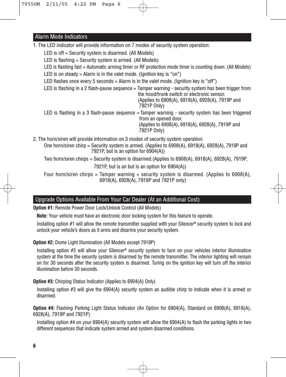 61. The LED indicator will provide information on 7 modes of security system operation:LED is off = Security system is disarmed. (All Models)LED is flashing = Security system is armed. (All Models)LED is flashing fast = Automatic arming timer or RF protection mode timer is counting down. (All Models)LED is on steady = Alarm is in the valet mode. (Ignition key is “on”)LED flashes once every 5 seconds = Alarm is in the valet mode. (Ignition key is “off”)LED is flashing in a 2 flash-pause sequence = Tamper warning - security system has been trigger fromthe hood/trunk switch or electronic sensor.  (Applies to 6908(A), 6918(A), 6928(A), 7919P and 7921P Only) LED is flashing in a 3 flash-pause sequence = Tamper warning - security system has been triggered  from an opened door.  (Applies to 6908(A), 6918(A), 6928(A), 7919P and 7921P Only) 2. The horn/siren will provide information on 3 modes of security system operation:One horn/siren chirp = Security system is armed. (Applies to 6908(A), 6918(A), 6928(A), 7919P and 7921P, but is an option for 6904(A))Two horn/siren chirps = Security system is disarmed.(Applies to 6908(A), 6918(A), 6928(A), 7919P, 7921P, but is an but is an option for 6904(A))Four horn/siren chirps = Tamper warning + security system is disarmed. (Applies to 6908(A),6918(A), 6928(A), 7919P and 7921P only)Alarm Mode IndicatorsUpgrade Options Available From Your Car Dealer (At an Additional Cost)Option #1: Remote Power Door Lock/Unlock Control (All Models)Note: Your vehicle must have an electronic door locking system for this feature to operate.Installing option #1 will allow the remote transmitter supplied with your Silencer®security system to lock andunlock your vehicle’s doors as it arms and disarms your security system.Option #2: Dome Light Illumination (All Models except 7919P)Installing option #3 will allow your Silencer®security system to turn on your vehicles interior illuminationsystem at the time the security system is disarmed by the remote transmitter. The interior lighting will remainon for 30 seconds after the security system is disarmed. Turing on the ignition key will turn off the interiorillumination before 30 seconds.Option #3: Chirping Status Indicator (Applies to 6904(A)Only)Installing option #3 will give the 6904(A)security system an audible chirp to indicate when it is armed ordisarmed.Option #4: Flashing Parking Light Status Indicator (An Option for 6904(A), Standard on 6908(A), 6918(A),6928(A), 7919P and 7921P)Installing option #4 on your 6904(A)security system will allow the 6904(A)to flash the parking lights in twodifferent sequences that indicate system armed and system disarmed conditions.7955UM  2/21/05  4:22 PM  Page 6