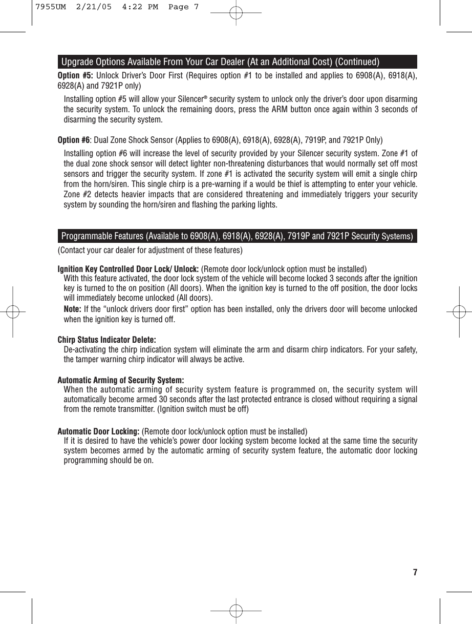 7Programmable Features (Available to 6908(A), 6918(A), 6928(A), 7919P and 7921P Security Systems)(Contact your car dealer for adjustment of these features)Ignition Key Controlled Door Lock/ Unlock: (Remote door lock/unlock option must be installed)With this feature activated, the door lock system of the vehicle will become locked 3 seconds after the ignitionkey is turned to the on position (All doors). When the ignition key is turned to the off position, the door lockswill immediately become unlocked (All doors).Note: If the “unlock drivers door first” option has been installed, only the drivers door will become unlockedwhen the ignition key is turned off.Chirp Status Indicator Delete:De-activating the chirp indication system will eliminate the arm and disarm chirp indicators. For your safety,the tamper warning chirp indicator will always be active.Automatic Arming of Security System:When the automatic arming of security system feature is programmed on, the security system willautomatically become armed 30 seconds after the last protected entrance is closed without requiring a signalfrom the remote transmitter. (Ignition switch must be off)Automatic Door Locking: (Remote door lock/unlock option must be installed) If it is desired to have the vehicle’s power door locking system become locked at the same time the securitysystem becomes armed by the automatic arming of security system feature, the automatic door lockingprogramming should be on.Upgrade Options Available From Your Car Dealer (At an Additional Cost) (Continued)Option #5: Unlock Driver’s Door First (Requires option #1 to be installed and applies to 6908(A), 6918(A),6928(A) and 7921Ponly)Installing option #5 will allow your Silencer®security system to unlock only the driver’s door upon disarmingthe security system. To unlock the remaining doors, press the ARM button once again within 3 seconds ofdisarming the security system.Option #6: Dual Zone Shock Sensor (Applies to 6908(A), 6918(A), 6928(A),7919P, and 7921P Only)Installing option #6 will increase the level of security provided by your Silencer security system. Zone #1 ofthe dual zone shock sensor will detect lighter non-threatening disturbances that would normally set off mostsensors and trigger the security system. If zone #1 is activated the security system will emit a single chirpfrom the horn/siren. This single chirp is a pre-warning if a would be thief is attempting to enter your vehicle.Zone #2 detects heavier impacts that are considered threatening and immediately triggers your securitysystem by sounding the horn/siren and flashing the parking lights.7955UM  2/21/05  4:22 PM  Page 7