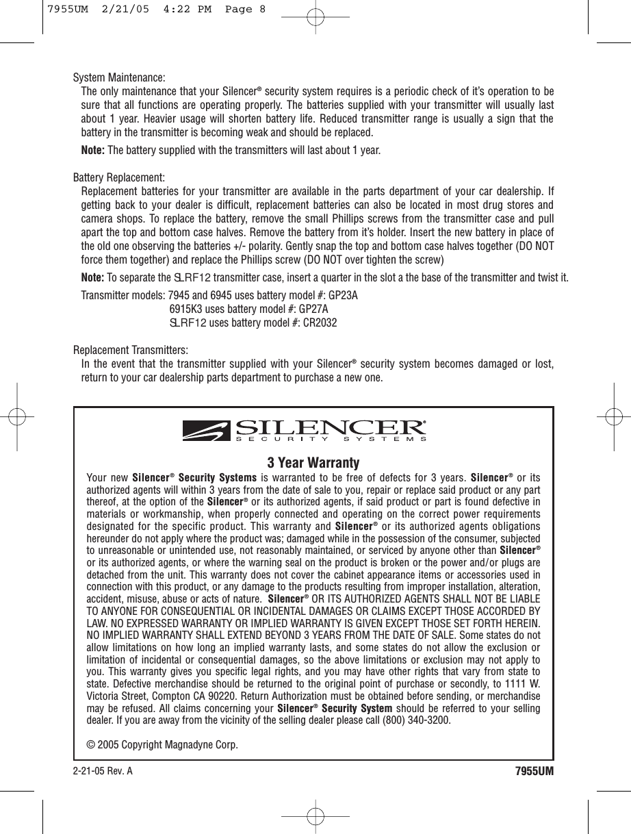 7955UM3 Year WarrantyYour new Silencer®Security Systems is warranted to be free of defects for 3 years. Silencer®or itsauthorized agents will within 3 years from the date of sale to you, repair or replace said product or any partthereof, at the option of the Silencer®or its authorized agents, if said product or part is found defective inmaterials or workmanship, when properly connected and operating on the correct power requirementsdesignated for the specific product. This warranty and Silencer®or its authorized agents obligationshereunder do not apply where the product was; damaged while in the possession of the consumer, subjectedto unreasonable or unintended use, not reasonably maintained, or serviced by anyone other than Silencer®or its authorized agents, or where the warning seal on the product is broken or the power and/or plugs aredetached from the unit. This warranty does not cover the cabinet appearance items or accessories used inconnection with this product, or any damage to the products resulting from improper installation, alteration,accident, misuse, abuse or acts of nature.  Silencer®OR ITS AUTHORIZED AGENTS SHALL NOT BE LIABLETO ANYONE FOR CONSEQUENTIAL OR INCIDENTAL DAMAGES OR CLAIMS EXCEPT THOSE ACCORDED BYLAW. NO EXPRESSED WARRANTY OR IMPLIED WARRANTY IS GIVEN EXCEPT THOSE SET FORTH HEREIN.NO IMPLIED WARRANTY SHALL EXTEND BEYOND 3 YEARS FROM THE DATE OF SALE. Some states do notallow limitations on how long an implied warranty lasts, and some states do not allow the exclusion orlimitation of incidental or consequential damages, so the above limitations or exclusion may not apply toyou. This warranty gives you specific legal rights, and you may have other rights that vary from state tostate. Defective merchandise should be returned to the original point of purchase or secondly, to 1111 W.Victoria Street, Compton CA 90220. Return Authorization must be obtained before sending, or merchandisemay be refused. All claims concerning your Silencer®Security System should be referred to your sellingdealer. If you are away from the vicinity of the selling dealer please call (800) 340-3200.© 2005 Copyright Magnadyne Corp.System Maintenance: The only maintenance that your Silencer®security system requires is a periodic check of it’s operation to besure that all functions are operating properly. The batteries supplied with your transmitter will usually lastabout 1 year. Heavier usage will shorten battery life. Reduced transmitter range is usually a sign that thebattery in the transmitter is becoming weak and should be replaced.Note: The battery supplied with the transmitters will last about 1 year. Battery Replacement: Replacement batteries for your transmitter are available in the parts department of your car dealership. Ifgetting back to your dealer is difficult, replacement batteries can also be located in most drug stores andcamera shops. To replace the battery, remove the small Phillips screws from the transmitter case and pullapart the top and bottom case halves. Remove the battery from it’s holder. Insert the new battery in place ofthe old one observing the batteries +/- polarity. Gently snap the top and bottom case halves together (DO NOTforce them together) and replace the Phillips screw (DO NOT over tighten the screw)Note: To separate the SLRF12 transmitter case, insert a quarter in the slot a the base of the transmitter and twist it.Transmitter models: 7945 and 6945 uses battery model #: GP23A6915K3 uses battery model #: GP27ASLRF12 uses battery model #: CR2032Replacement Transmitters: In the event that the transmitter supplied with your Silencer®security system becomes damaged or lost,return to your car dealership parts department to purchase a new one.2-21-05 Rev. A7955UM  2/21/05  4:22 PM  Page 8