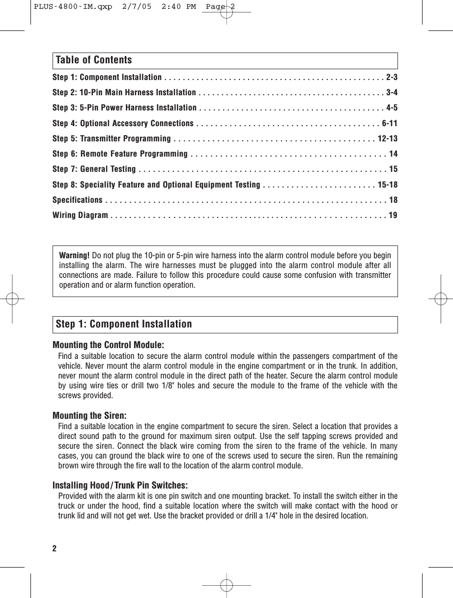 Table of ContentsStep 1: Component Installation . . . . . . . . . . . . . . . . . . . . . . . . . . . . . . . . . . . . . . . . . . . . . . . . 2-3Step 2: 10-Pin Main Harness Installation . . . . . . . . . . . . . . . . . . . . . . . . . . . . . . . . . . . . . . . . . 3-4Step 3: 5-Pin Power Harness Installation . . . . . . . . . . . . . . . . . . . . . . . . . . . . . . . . . . . . . . . . 4-5Step 4: Optional Accessory Connections . . . . . . . . . . . . . . . . . . . . . . . . . . . . . . . . . . . . . . . 6-11Step 5: Transmitter Programming . . . . . . . . . . . . . . . . . . . . . . . . . . . . . . . . . . . . . . . . . . 12-13Step 6: Remote Feature Programming . . . . . . . . . . . . . . . . . . . . . . . . . . . . . . . . . . . . . . . . 14 Step 7: General Testing . . . . . . . . . . . . . . . . . . . . . . . . . . . . . . . . . . . . . . . . . . . . . . . . . . . . 15Step 8: Speciality Feature and Optional Equipment Testing . . . . . . . . . . . . . . . . . . . . . . . . 15-18Specifications . . . . . . . . . . . . . . . . . . . . . . . . . . . . . . . . . . . . . . . . . . . . . . . . . . . . . . . . . . . 18Wiring Diagram . . . . . . . . . . . . . . . . . . . . . . . . . . . . . . . . . . . . . . . . . . . . . . . . . . . . . . . . . . 19Step 1: Component InstallationMounting the Control Module:Find a suitable location to secure the alarm control module within the passengers compartment of thevehicle. Never mount the alarm control module in the engine compartment or in the trunk. In addition,never mount the alarm control module in the direct path of the heater. Secure the alarm control moduleby using wire ties or drill two 1/8&quot; holes and secure the module to the frame of the vehicle with thescrews provided.Mounting the Siren:Find a suitable location in the engine compartment to secure the siren. Select a location that provides adirect sound path to the ground for maximum siren output. Use the self tapping screws provided andsecure the siren. Connect the black wire coming from the siren to the frame of the vehicle. In manycases, you can ground the black wire to one of the screws used to secure the siren. Run the remainingbrown wire through the fire wall to the location of the alarm control module.Installing Hood/ Trunk Pin Switches:Provided with the alarm kit is one pin switch and one mounting bracket. To install the switch either in thetruck or under the hood, find a suitable location where the switch will make contact with the hood ortrunk lid and will not get wet. Use the bracket provided or drill a 1/4&quot; hole in the desired location.2Warning! Do not plug the 10-pin or 5-pin wire harness into the alarm control module before you begininstalling the alarm. The wire harnesses must be plugged into the alarm control module after allconnections are made. Failure to follow this procedure could cause some confusion with transmitteroperation and or alarm function operation.PLUS-4800-IM.qxp  2/7/05  2:40 PM  Page 2
