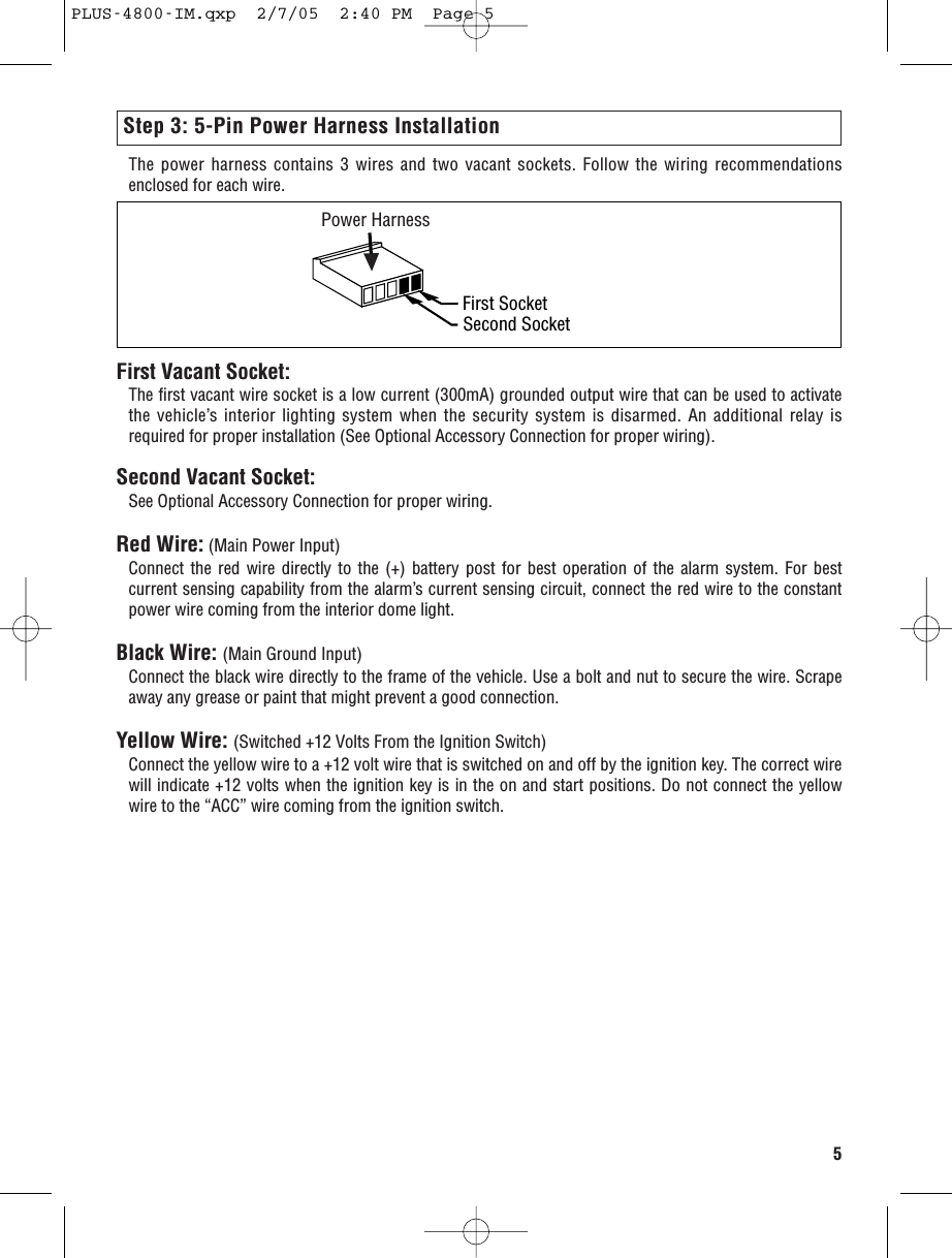 Step 3: 5-Pin Power Harness InstallationThe power harness contains 3 wires and two vacant sockets. Follow the wiring recommendationsenclosed for each wire.5First Vacant Socket:The first vacant wire socket is a low current (300mA) grounded output wire that can be used to activatethe vehicle’s interior lighting system when the security system is disarmed. An additional relay isrequired for proper installation (See Optional Accessory Connection for proper wiring).Second Vacant Socket: See Optional Accessory Connection for proper wiring.Red Wire: (Main Power Input)Connect the red wire directly to the (+) battery post for best operation of the alarm system. For bestcurrent sensing capability from the alarm’s current sensing circuit, connect the red wire to the constantpower wire coming from the interior dome light.Black Wire: (Main Ground Input)Connect the black wire directly to the frame of the vehicle. Use a bolt and nut to secure the wire. Scrapeaway any grease or paint that might prevent a good connection.Yellow Wire: (Switched +12 Volts From the Ignition Switch)Connect the yellow wire to a +12 volt wire that is switched on and off by the ignition key. The correct wirewill indicate +12 volts when the ignition key is in the on and start positions. Do not connect the yellowwire to the “ACC” wire coming from the ignition switch.Power HarnessFirst SocketSecond SocketPPLUS-4800-IM.qxp  2/7/05  2:40 PM  Page 5