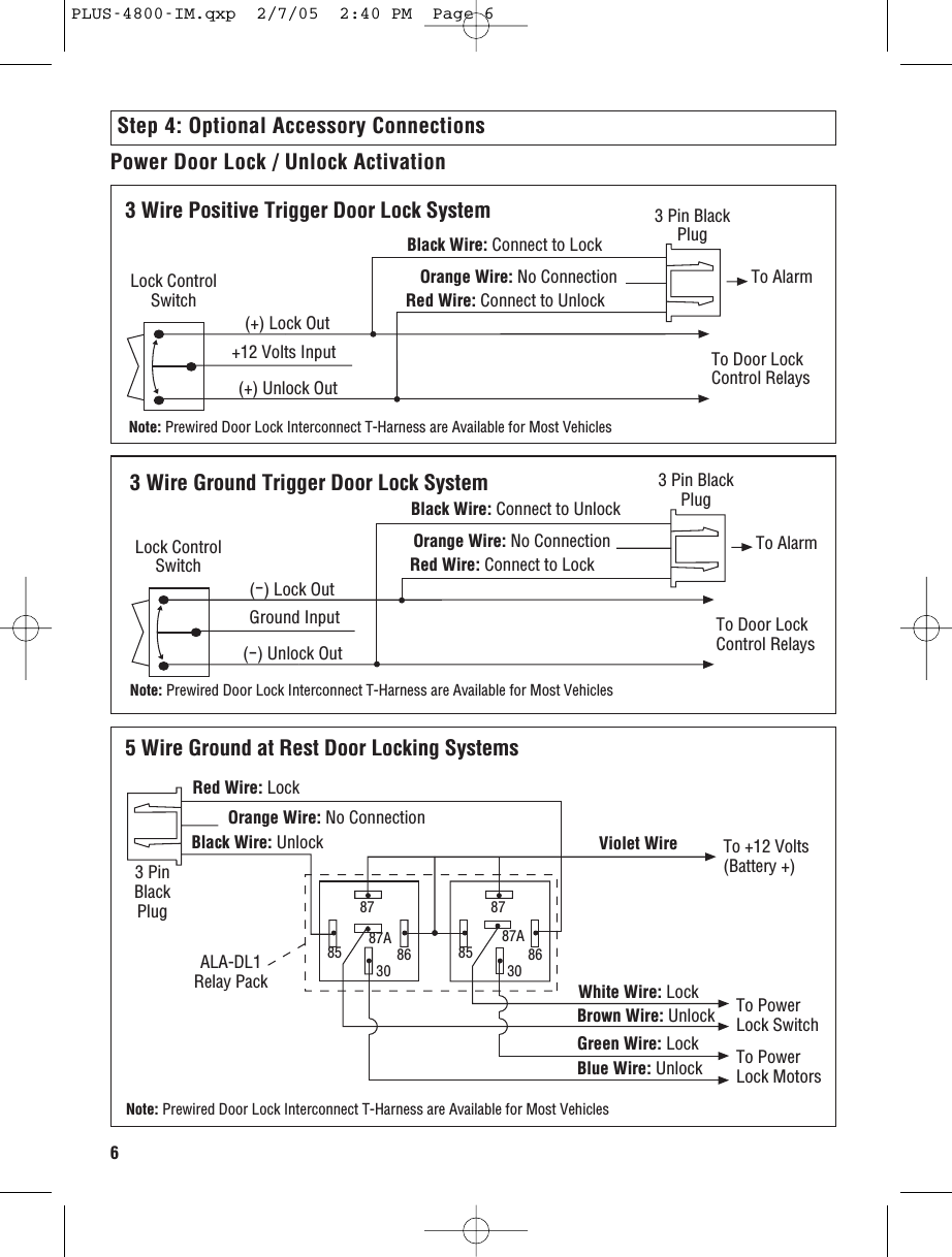 63 Wire Ground Trigger Door Lock System(-) Lock OutGround Input(-) Unlock OutTo Door LockControl RelaysTo AlarmLock ControlSwitchBlack Wire: Connect to UnlockRed Wire: Connect to LockOrange Wire: No Connection3 Pin BlackPlugNote: Prewired Door Lock Interconnect T-Harness are Available for Most Vehicles5 Wire Ground at Rest Door Locking Systems8787A85 86308787A85 8630To +12 Volts(Battery +)To PowerLock SwitchTo PowerLock MotorsBlack Wire: UnlockRed Wire: LockOrange Wire: No ConnectionWhite Wire: LockBrown Wire: UnlockGreen Wire: LockBlue Wire: UnlockViolet Wire3 PinBlackPlugALA-DL1Relay PackNote: Prewired Door Lock Interconnect T-Harness are Available for Most VehiclesPower Door Lock / Unlock Activation 3 Wire Positive Trigger Door Lock System(+) Lock Out+12 Volts Input(+) Unlock OutTo Door LockControl RelaysBlack Wire: Connect to LockRed Wire: Connect to UnlockOrange Wire: No Connection To AlarmLock ControlSwitch3 Pin BlackPlugNote: Prewired Door Lock Interconnect T-Harness are Available for Most VehiclesStep 4: Optional Accessory ConnectionsPLUS-4800-IM.qxp  2/7/05  2:40 PM  Page 6