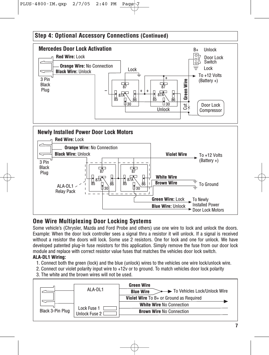 7Step 4: Optional Accessory Connections (Continued)Mercedes Door Lock ActivationDoor LockSwitch8787A85 86308787A85 8630To +12 Volts(Battery +)Door LockCompressorCut Green WireBlack Wire: Unlock LockUnlockB+ UnlockLock+++--Red Wire: LockOrange Wire: No Connection3 PinBlackPlugNewly Installed Power Door Lock Motors8787A85 86308787A85 8630To +12 Volts(Battery +)To GroundTo Newly Installed PowerDoor Lock MotorsBlack Wire: UnlockRed Wire: LockOrange Wire: No ConnectionWhite WireBrown WireGreen Wire: LockBlue Wire: UnlockViolet Wire3 PinBlackPlugALA-DL1Relay PackOne Wire Multiplexing Door Locking SystemsSome vehicle’s (Chrysler, Mazda and Ford Probe and others) use one wire to lock and unlock the doors.Example: When the door lock controller sees a signal thru a resistor it will unlock. If a signal is receivedwithout a resistor the doors will lock. Some use 2 resistors. One for lock and one for unlock. We havedeveloped patented plug-in fuse resistors for this application. Simply remove the fuse from our door lockmodule and replace with correct resistor value fuses that matches the vehicles door lock switch. ALA-DL1 Wiring:1. Connect both the green (lock) and the blue (unlock) wires to the vehicles one wire lock/unlock wire.2. Connect our violet polarity input wire to +12v or to ground. To match vehicles door lock polarity3. The white and the brown wires will not be used.Blue Wire Violet Wire To B+ or Ground as RequiredWhite Wire No ConnectionBrown Wire No ConnectionLock Fuse 1Unlock Fuse 2Black 3-Pin PlugGreen Wire ALA-DL1 To Vehicles Lock/Unlock WirePLUS-4800-IM.qxp  2/7/05  2:40 PM  Page 7