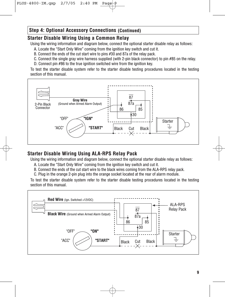 9Step 4: Optional Accessory Connections (Continued)Starter Disable Wiring Using a Common RelayUsing the wiring information and diagram below, connect the optional starter disable relay as follows:A. Locate the “Start Only Wire” coming from the ignition key switch and cut it. B. Connect the ends of the cut start wire to pins #30 and 87a of the relay pack.C. Connect the single gray wire harness supplied (with 2-pin black connector) to pin #85 on the relay.D. Connect pin #86 to the true ignition switched wire from the ignition key.To test the starter disable system refer to the starter disable testing procedures located in the testingsection of this manual.Gray Wire(Ground when Armed Alarm Output)2-Pin BlackConnector8787a86 8530&quot;ACC&quot; &quot;START&quot;&quot;OFF&quot; &quot;IGN&quot;Cut BlackBlackStarterStarter Disable Wiring Using ALA-RPS Relay PackUsing the wiring information and diagram below, connect the optional starter disable relay as follows:A. Locate the “Start Only Wire” coming from the ignition key switch and cut it. B. Connect the ends of the cut start wire to the black wires coming from the ALA-RPS relay pack.C. Plug in the orange 2-pin plug into the orange socket located at the rear of alarm module.To test the starter disable system refer to the starter disable testing procedures located in the testingsection of this manual.8787a86 8530&quot;ACC&quot; &quot;START&quot;&quot;OFF&quot; &quot;ON&quot;Cut BlackStarterALA-RPSRelay PackRed Wire (Ign. Switched +12VDC)Black Wire (Ground when Armed Alarm Output)BlackPLUS-4800-IM.qxp  2/7/05  2:40 PM  Page 9