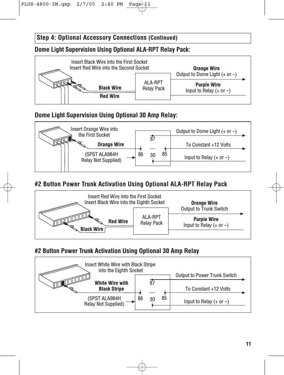 118786 8530White Wire withBlack Stripe(SPST ALA984H Relay Not Supplied)Output to Power Trunk SwitchTo Constant +12 VoltsInput to Relay (+ or -)Insert White Wire with Black Stripe  into the Eighth Socket#2 Button Power Trunk Activation Using Optional 30 Amp RelayStep 4: Optional Accessory Connections (Continued)Red Wire  ALA-RPTRelay PackOrange WireOutput to Trunk SwitchPurple WireInput to Relay (+ or -)Insert Red Wire into the First SocketInsert Black Wire into the Eighth SocketBlack Wire #2 Button Power Trunk Activation Using Optional ALA-RPT Relay PackDome Light Supervision Using Optional 30 Amp Relay:8786 8530Orange Wire (SPST ALA984H Relay Not Supplied)Output to Dome Light (+ or -)To Constant +12 VoltsInput to Relay (+ or -)Insert Orange Wire into the First SocketDome Light Supervision Using Optional ALA-RPT Relay Pack:Red Wire ALA-RPT Relay PackOrange WireOutput to Dome Light (+ or -)Purple WireInput to Relay (+ or -)Insert Black Wire into the First SocketInsert Red Wire into the Second SocketBlack Wire PLUS-4800-IM.qxp  2/7/05  2:40 PM  Page 11