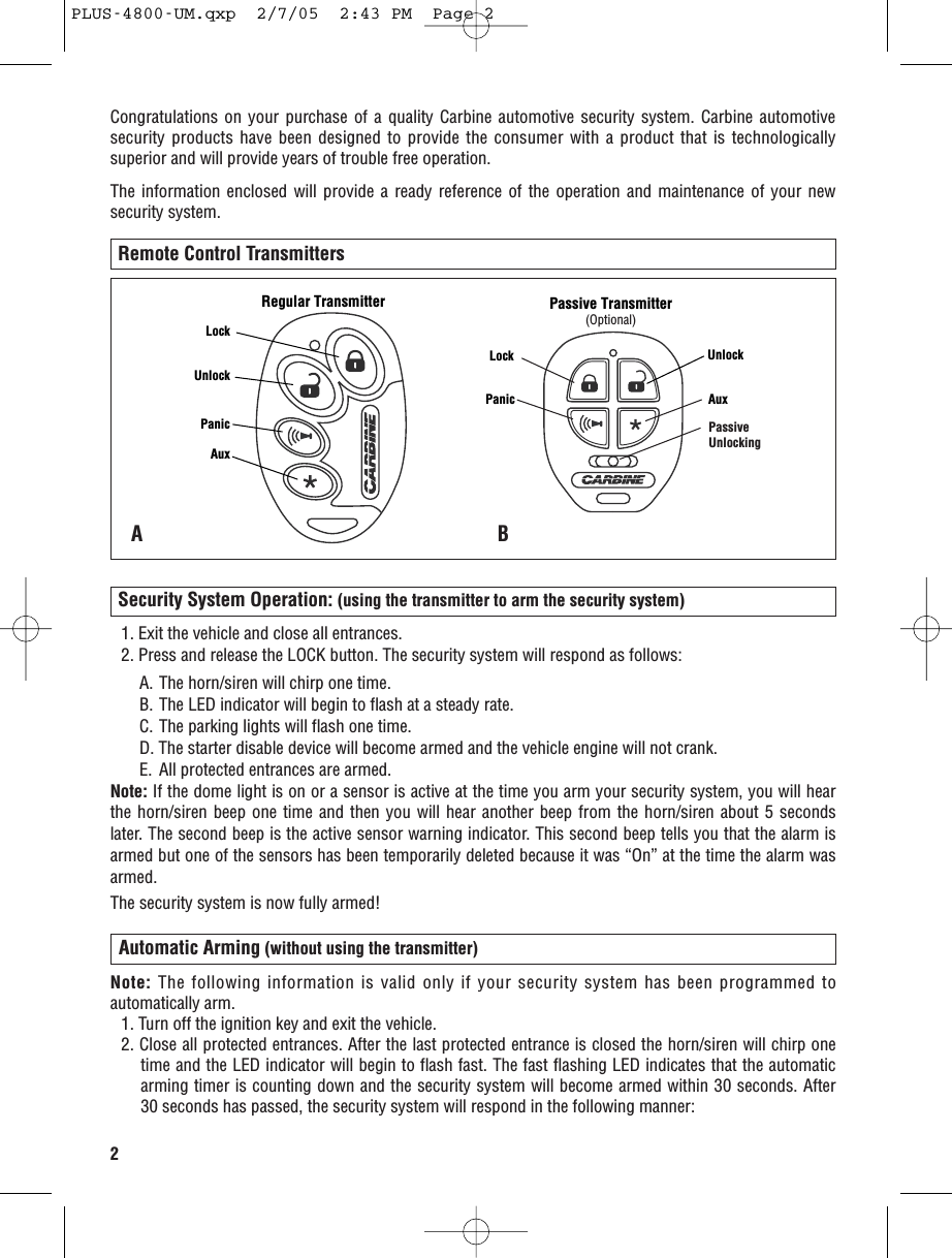 2Congratulations on your purchase of a quality Carbine automotive security system. Carbine automotivesecurity products have been designed to provide the consumer with a product that is technologicallysuperior and will provide years of trouble free operation.The information enclosed will provide a ready reference of the operation and maintenance of your newsecurity system. Remote Control Transmitters1. Exit the vehicle and close all entrances.2. Press and release the LOCK button. The security system will respond as follows:A. The horn/siren will chirp one time. B. The LED indicator will begin to flash at a steady rate.C. The parking lights will flash one time.D. The starter disable device will become armed and the vehicle engine will not crank. E. All protected entrances are armed. Note: If the dome light is on or a sensor is active at the time you arm your security system, you will hearthe horn/siren beep one time and then you will hear another beep from the horn/siren about 5 secondslater. The second beep is the active sensor warning indicator. This second beep tells you that the alarm isarmed but one of the sensors has been temporarily deleted because it was “On” at the time the alarm wasarmed. The security system is now fully armed!Security System Operation: (using the transmitter to arm the security system)ABNote: The following information is valid only if your security system has been programmed toautomatically arm. 1. Turn off the ignition key and exit the vehicle.2. Close all protected entrances. After the last protected entrance is closed the horn/siren will chirp onetime and the LED indicator will begin to flash fast. The fast flashing LED indicates that the automaticarming timer is counting down and the security system will become armed within 30 seconds. After30 seconds has passed, the security system will respond in the following manner:Automatic Arming (without using the transmitter)LockUnlockPanicAuxRegular TransmitterLock UnlockPanic AuxPassive Transmitter(Optional)PassiveUnlockingPLUS-4800-UM.qxp  2/7/05  2:43 PM  Page 2
