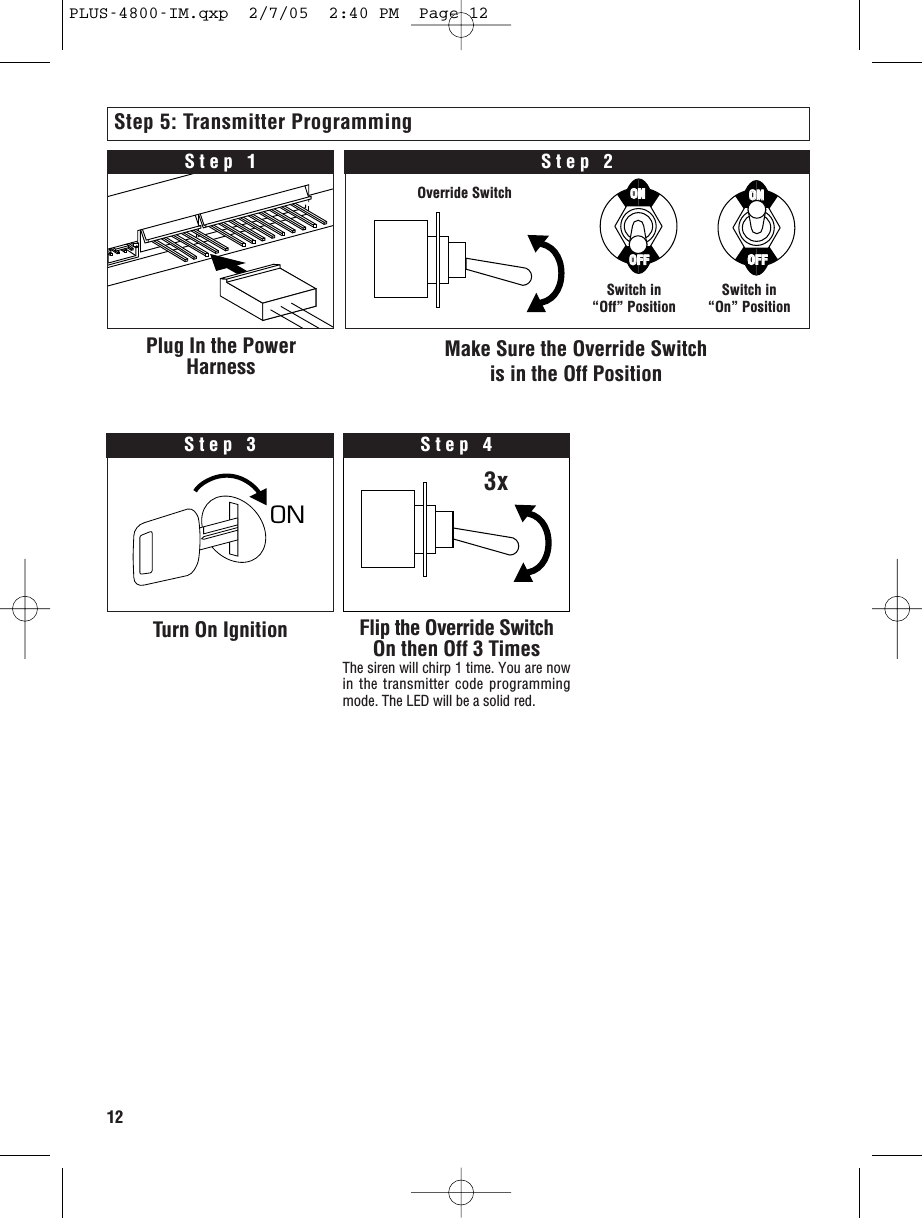 12Step 5: Transmitter ProgrammingPlug In the PowerHarness Make Sure the Override Switch is in the Off PositionStep 2Step 1ON OStep 3Turn On Ignition Flip the Override SwitchOn then Off 3 TimesThe siren will chirp 1 time. You are nowin the transmitter code programmingmode. The LED will be a solid red.Step 4Switch in“Off” Position Switch in“On” PositionOverride Switch3xOFFOFFONONOFFOFFONONPLUS-4800-IM.qxp  2/7/05  2:40 PM  Page 12