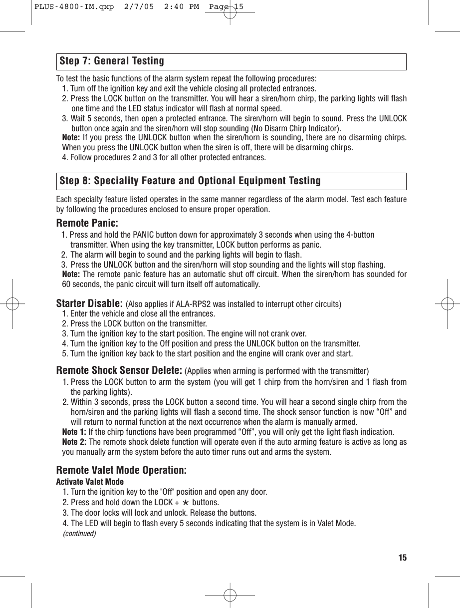 15Each specialty feature listed operates in the same manner regardless of the alarm model. Test each featureby following the procedures enclosed to ensure proper operation.Remote Panic:1. Press and hold the PANIC button down for approximately 3 seconds when using the 4-button transmitter. When using the key transmitter, LOCK button performs as panic. 2. The alarm will begin to sound and the parking lights will begin to flash.3. Press the UNLOCK button and the siren/horn will stop sounding and the lights will stop flashing.Note: The remote panic feature has an automatic shut off circuit. When the siren/horn has sounded for60 seconds, the panic circuit will turn itself off automatically.Starter Disable: (Also applies if ALA-RPS2 was installed to interrupt other circuits)1. Enter the vehicle and close all the entrances.2. Press the LOCK button on the transmitter.3. Turn the ignition key to the start position. The engine will not crank over.4. Turn the ignition key to the Off position and press the UNLOCK button on the transmitter.5. Turn the ignition key back to the start position and the engine will crank over and start. Remote Shock Sensor Delete: (Applies when arming is performed with the transmitter)1. Press the LOCK button to arm the system (you will get 1 chirp from the horn/siren and 1 flash fromthe parking lights).2. Within 3 seconds, press the LOCK button a second time. You will hear a second single chirp from thehorn/siren and the parking lights will flash a second time. The shock sensor function is now “Off” andwill return to normal function at the next occurrence when the alarm is manually armed.Note 1: If the chirp functions have been programmed “Off”, you will only get the light flash indication. Note 2: The remote shock delete function will operate even if the auto arming feature is active as long asyou manually arm the system before the auto timer runs out and arms the system. Remote Valet Mode Operation:Activate Valet Mode1. Turn the ignition key to the &quot;Off&quot; position and open any door.2. Press and hold down the LOCK + *buttons. 3. The door locks will lock and unlock. Release the buttons.4. The LED will begin to flash every 5 seconds indicating that the system is in Valet Mode. (continued)To test the basic functions of the alarm system repeat the following procedures:1. Turn off the ignition key and exit the vehicle closing all protected entrances.2. Press the LOCK button on the transmitter. You will hear a siren/horn chirp, the parking lights will flashone time and the LED status indicator will flash at normal speed.3. Wait 5 seconds, then open a protected entrance. The siren/horn will begin to sound. Press the UNLOCKbutton once again and the siren/horn will stop sounding (No Disarm Chirp Indicator).Note: If you press the UNLOCK button when the siren/horn is sounding, there are no disarming chirps.When you press the UNLOCK button when the siren is off, there will be disarming chirps.4. Follow procedures 2 and 3 for all other protected entrances.Step 7: General TestingStep 8: Speciality Feature and Optional Equipment TestingPLUS-4800-IM.qxp  2/7/05  2:40 PM  Page 15