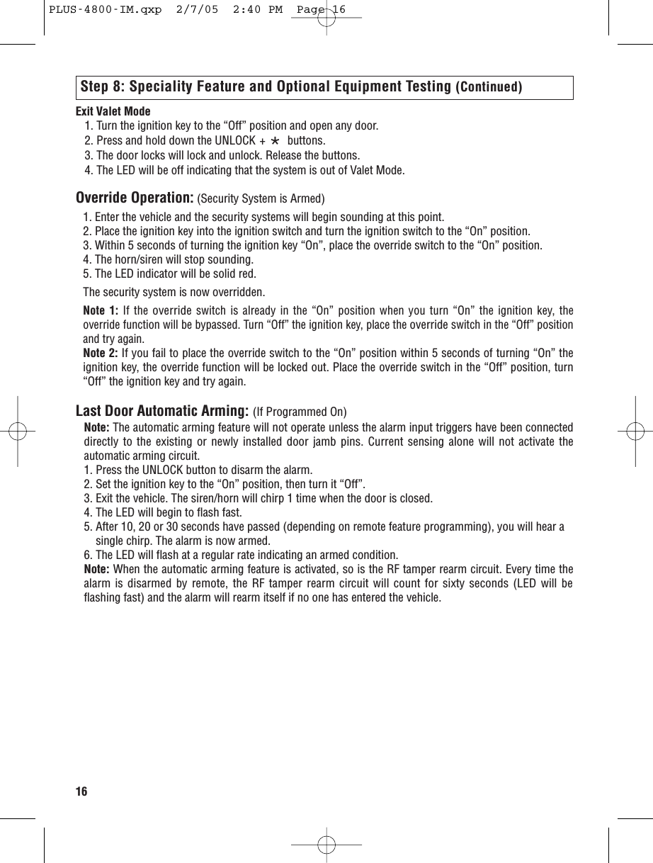 16Exit Valet Mode1. Turn the ignition key to the “Off” position and open any door.2. Press and hold down the UNLOCK + *buttons.3. The door locks will lock and unlock. Release the buttons.4. The LED will be off indicating that the system is out of Valet Mode. Override Operation: (Security System is Armed)1. Enter the vehicle and the security systems will begin sounding at this point.2. Place the ignition key into the ignition switch and turn the ignition switch to the “On” position.3. Within 5 seconds of turning the ignition key “On”, place the override switch to the “On” position.4. The horn/siren will stop sounding. 5. The LED indicator will be solid red.The security system is now overridden.Note 1: If the overrideswitch is already in the “On” position when you turn “On” the ignition key, theoverride function will be bypassed. Turn “Off” the ignition key, place the overrideswitch in the “Off” positionand try again.Note 2: If you fail to place the override switch to the “On” position within 5 seconds of turning “On” theignition key, the override function will be locked out. Place the override switch in the “Off” position, turn“Off” the ignition key and try again. Last Door Automatic Arming: (If Programmed On) Note: The automatic arming feature will not operate unless the alarm input triggers have been connecteddirectly to the existing or newly installed door jamb pins. Current sensing alone will not activate theautomatic arming circuit.1. Press the UNLOCK button to disarm the alarm.2. Set the ignition key to the “On” position, then turn it “Off”.3. Exit the vehicle. The siren/horn will chirp 1 time when the door is closed.4. The LED will begin to flash fast.5. After 10, 20 or 30 seconds have passed (depending on remote feature programming), you will hear a   single chirp. The alarm is now armed.6. The LED will flash at a regular rate indicating an armed condition.Note: When the automatic arming feature is activated, so is the RF tamper rearm circuit. Every time thealarm is disarmed by remote, the RF tamper rearm circuit will count for sixty seconds (LED will beflashing fast) and the alarm will rearm itself if no one has entered the vehicle. Step 8: Speciality Feature and Optional Equipment Testing (Continued)PLUS-4800-IM.qxp  2/7/05  2:40 PM  Page 16