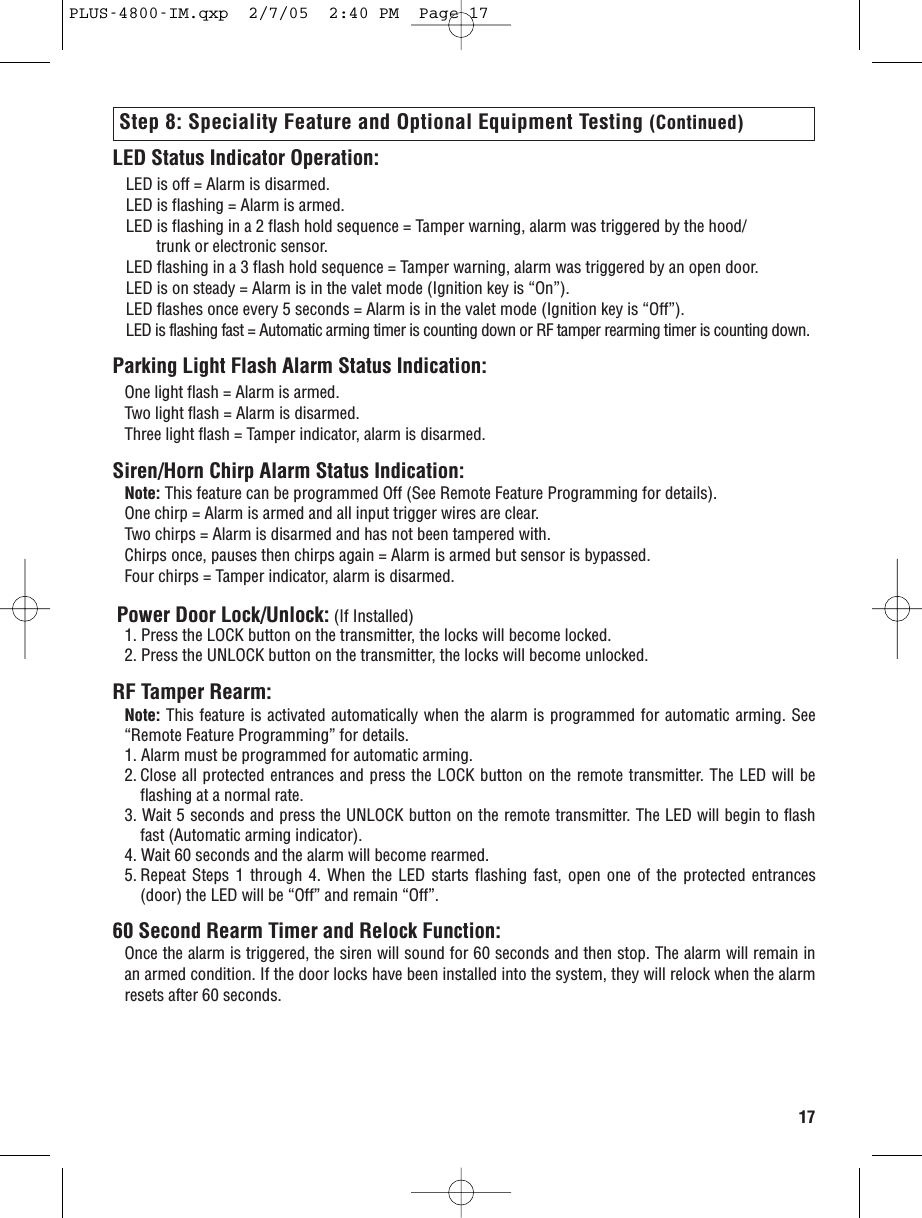 17LED Status Indicator Operation:LED is off = Alarm is disarmed.LED is flashing = Alarm is armed.LED is flashing in a 2 flash hold sequence = Tamper warning, alarm was triggered by the hood/ trunk or electronic sensor.LED flashing in a 3 flash hold sequence = Tamper warning, alarm was triggered by an open door.LED is on steady = Alarm is in the valet mode (Ignition key is “On”).LED flashes once every 5 seconds = Alarm is in the valet mode (Ignition key is “Off”).LED is flashing fast = Automatic arming timer is counting down or RF tamper rearming timer is counting down.Parking Light Flash Alarm Status Indication:One light flash = Alarm is armed.Two light flash = Alarm is disarmed.Three light flash = Tamper indicator, alarm is disarmed.Siren/Horn Chirp Alarm Status Indication:Note: This feature can be programmed Off (See Remote Feature Programming for details).One chirp = Alarm is armed and all input trigger wires are clear.Two chirps = Alarm is disarmed and has not been tampered with.Chirps once, pauses then chirps again = Alarm is armed but sensor is bypassed.Four chirps = Tamper indicator, alarm is disarmed.Power Door Lock/Unlock: (If Installed)1. Press the LOCK button on the transmitter, the locks will become locked.2. Press the UNLOCK button on the transmitter, the locks will become unlocked.RF Tamper Rearm:Note: This feature is activated automatically when the alarm is programmed for automatic arming. See“Remote Feature Programming” for details.1. Alarm must be programmed for automatic arming. 2. Close all protected entrances and press the LOCK button on the remote transmitter. The LED will beflashing at a normal rate.3. Wait 5 seconds and press the UNLOCK button on the remote transmitter. The LED will begin to flashfast (Automatic arming indicator).4. Wait 60 seconds and the alarm will become rearmed.5. Repeat Steps 1 through 4. When the LED starts flashing fast, open one of the protected entrances(door) the LED will be “Off” and remain “Off”.60 Second Rearm Timer and Relock Function:Once the alarm is triggered, the siren will sound for 60 seconds and then stop. The alarm will remain inan armed condition. If the door locks have been installed into the system, they will relock when the alarmresets after 60 seconds.Step 8: Speciality Feature and Optional Equipment Testing (Continued)PLUS-4800-IM.qxp  2/7/05  2:40 PM  Page 17
