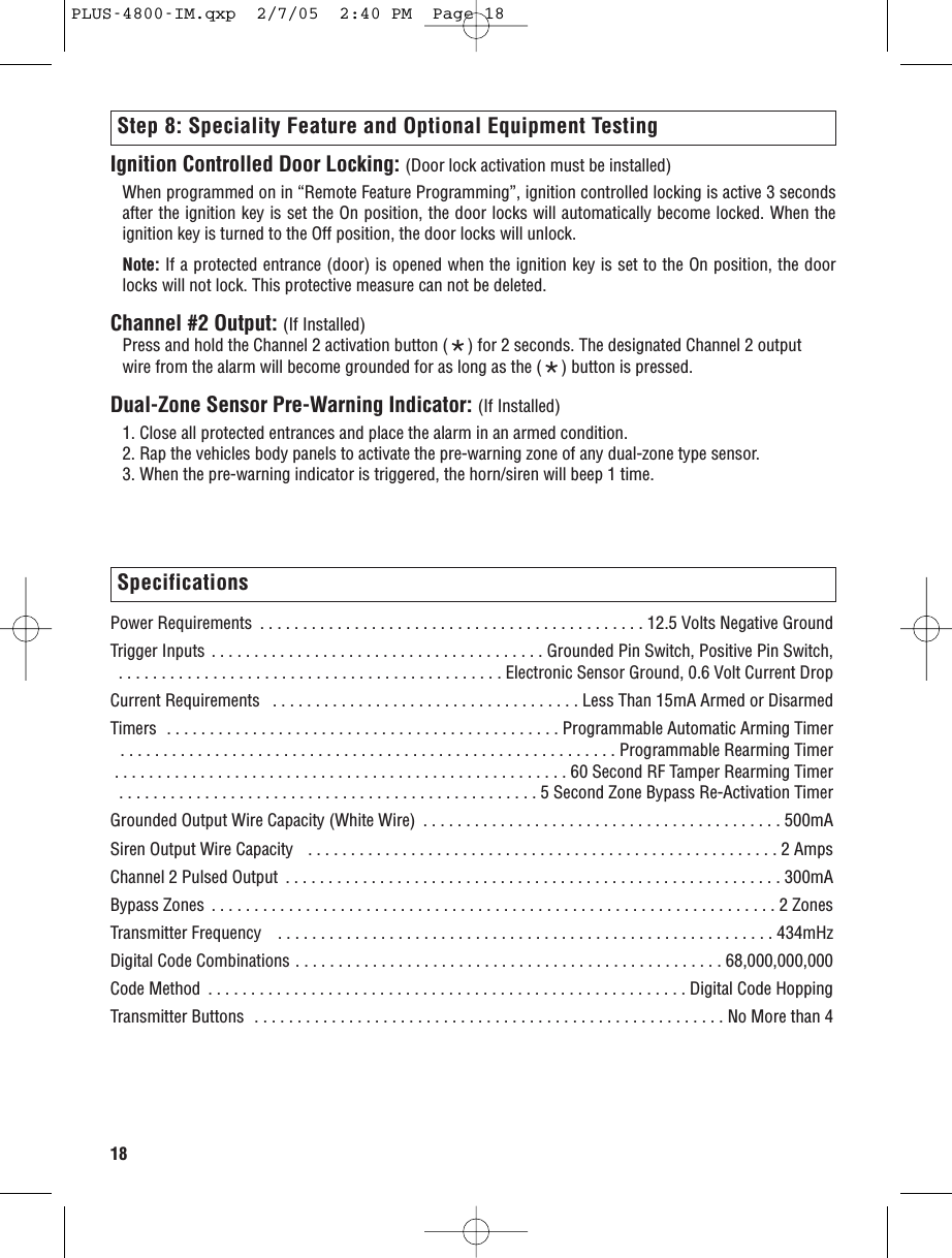 18Power Requirements  . . . . . . . . . . . . . . . . . . . . . . . . . . . . . . . . . . . . . . . . . . . . . 12.5 Volts Negative GroundTrigger Inputs . . . . . . . . . . . . . . . . . . . . . . . . . . . . . . . . . . . . . . . Grounded Pin Switch, Positive Pin Switch,  . . . . . . . . . . . . . . . . . . . . . . . . . . . . . . . . . . . . . . . . . . . . . Electronic Sensor Ground, 0.6 Volt Current DropCurrent Requirements   . . . . . . . . . . . . . . . . . . . . . . . . . . . . . . . . . . . . Less Than 15mA Armed or DisarmedTimers  . . . . . . . . . . . . . . . . . . . . . . . . . . . . . . . . . . . . . . . . . . . . . . Programmable Automatic Arming Timer . . . . . . . . . . . . . . . . . . . . . . . . . . . . . . . . . . . . . . . . . . . . . . . . . . . . . . . . . . Programmable Rearming Timer . . . . . . . . . . . . . . . . . . . . . . . . . . . . . . . . . . . . . . . . . . . . . . . . . . . . . 60 Second RF Tamper Rearming Timer . . . . . . . . . . . . . . . . . . . . . . . . . . . . . . . . . . . . . . . . . . . . . . . . . 5 Second Zone Bypass Re-Activation TimerGrounded Output Wire Capacity (White Wire)  . . . . . . . . . . . . . . . . . . . . . . . . . . . . . . . . . . . . . . . . . . 500mASiren Output Wire Capacity   . . . . . . . . . . . . . . . . . . . . . . . . . . . . . . . . . . . . . . . . . . . . . . . . . . . . . . . 2 AmpsChannel 2 Pulsed Output  . . . . . . . . . . . . . . . . . . . . . . . . . . . . . . . . . . . . . . . . . . . . . . . . . . . . . . . . . . 300mABypass Zones  . . . . . . . . . . . . . . . . . . . . . . . . . . . . . . . . . . . . . . . . . . . . . . . . . . . . . . . . . . . . . . . . . . 2 ZonesTransmitter Frequency   . . . . . . . . . . . . . . . . . . . . . . . . . . . . . . . . . . . . . . . . . . . . . . . . . . . . . . . . . . 434mHzDigital Code Combinations . . . . . . . . . . . . . . . . . . . . . . . . . . . . . . . . . . . . . . . . . . . . . . . . . . 68,000,000,000Code Method  . . . . . . . . . . . . . . . . . . . . . . . . . . . . . . . . . . . . . . . . . . . . . . . . . . . . . . . . Digital Code HoppingTransmitter Buttons  . . . . . . . . . . . . . . . . . . . . . . . . . . . . . . . . . . . . . . . . . . . . . . . . . . . . . . . No More than 4Ignition Controlled Door Locking: (Door lock activation must be installed)When programmed on in “Remote Feature Programming”, ignition controlled locking is active 3 secondsafter the ignition key is set the On position, the door locks will automatically become locked. When theignition key is turned to the Off position, the door locks will unlock.Note: If a protected entrance (door) is opened when the ignition key is set to the On position, the doorlocks will not lock. This protective measure can not be deleted.Channel #2 Output: (If Installed)Press and hold the Channel 2 activation button (*) for 2 seconds. The designated Channel 2 output wire from the alarm will become grounded for as long as the (*) button is pressed.Dual-Zone Sensor Pre-Warning Indicator: (If Installed)1. Close all protected entrances and place the alarm in an armed condition.2. Rap the vehicles body panels to activate the pre-warning zone of any dual-zone type sensor.3. When the pre-warning indicator is triggered, the horn/siren will beep 1 time.Step 8: Speciality Feature and Optional Equipment TestingSpecificationsPLUS-4800-IM.qxp  2/7/05  2:40 PM  Page 18