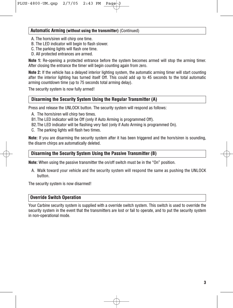 A. The horn/siren will chirp one time.B. The LED indicator will begin to flash slower.C. The parking lights will flash one time.D. All protected entrances are armed.Note 1: Re-opening a protected entrance before the system becomes armed will stop the arming timer.After closing the entrance the timer will begin counting again from zero.Note 2: If the vehicle has a delayed interior lighting system, the automatic arming timer will start countingafter the interior lighting has turned itself Off. This could add up to 45 seconds to the total automaticarming countdown time (up to 75 seconds total arming delay).The security system is now fully armed!3Automatic Arming (without using the transmitter) (Continued)Press and release the UNLOCK button. The security system will respond as follows:A. The horn/siren will chirp two times. B1.The LED indicator will be Off (only if Auto Arming is programmed Off).B2.The LED indicator will be flashing very fast (only if Auto Arming is programmed On).C. The parking lights will flash two times. Note: If you are disarming the security system after it has been triggered and the horn/siren is sounding,the disarm chirps are automatically deleted.Disarming the Security System Using the Regular Transmitter (A)Override Switch OperationYour Carbine security system is supplied with a override switch system. This switch is used to override thesecurity system in the event that the transmitters are lost or fail to operate, and to put the security systemin non-operational mode.Disarming the Security System Using the Passive Transmitter (B)Note: When using the passive transmitter the on/off switch must be in the “On” position.A. Walk toward your vehicle and the security system will respond the same as pushing the UNLOCKbutton.The security system is now disarmed!PLUS-4800-UM.qxp  2/7/05  2:43 PM  Page 3
