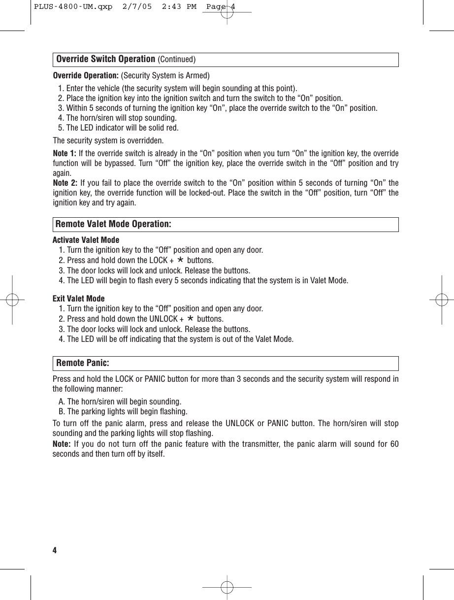 4Override Switch Operation (Continued)Override Operation: (Security System is Armed)1. Enter the vehicle (the security system will begin sounding at this point).2. Place the ignition key into the ignition switch and turn the switch to the “On” position.3. Within 5 seconds of turning the ignition key “On”, place the override switch to the “On” position.4. The horn/siren will stop sounding. 5. The LED indicator will be solid red.The security system is overridden.Note 1: If the override switch is already in the “On” position when you turn “On” the ignition key, the overridefunction will be bypassed. Turn “Off” the ignition key, place the override switch in the “Off” position and tryagain.Note 2: If you fail to place the overrideswitch to the “On” position within 5 seconds of turning “On” theignition key, the override function will be locked-out. Place the switch in the “Off” position, turn “Off” theignition key and try again.Remote Panic:Press and hold the LOCK or PANIC button for more than 3 seconds and the security system will respond inthe following manner:A. The horn/siren will begin sounding.B. The parking lights will begin flashing. To turn off the panic alarm, press and release the UNLOCK or PANIC button. The horn/siren will stopsounding and the parking lights will stop flashing.Note: If you do not turn off the panic feature with the transmitter, the panic alarm will sound for 60seconds and then turn off by itself.Remote Valet Mode Operation:Activate Valet Mode1. Turn the ignition key to the “Off” position and open any door.2. Press and hold down the LOCK + *buttons. 3. The door locks will lock and unlock. Release the buttons.4. The LED will begin to flash every 5 seconds indicating that the system is in Valet Mode. Exit Valet Mode1. Turn the ignition key to the “Off” position and open any door.2. Press and hold down the UNLOCK + *buttons.3. The door locks will lock and unlock. Release the buttons.4. The LED will be off indicating that the system is out of the Valet Mode. PLUS-4800-UM.qxp  2/7/05  2:43 PM  Page 4