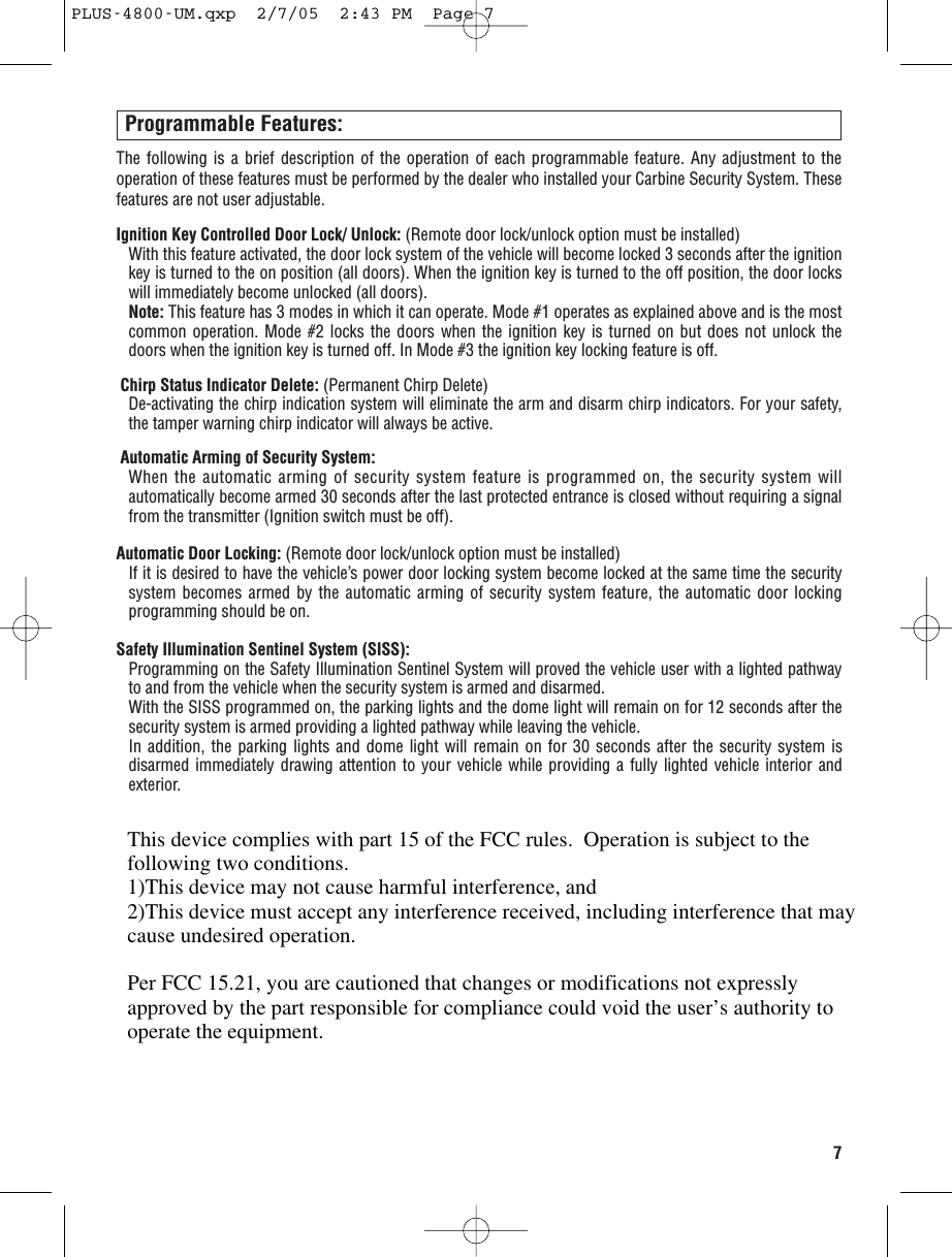7Programmable Features:The following is a brief description of the operation of each programmable feature. Any adjustment to theoperation of these features must be performed by the dealer who installed your Carbine Security System. Thesefeatures are not user adjustable. Ignition Key Controlled Door Lock/ Unlock: (Remote door lock/unlock option must be installed)With this feature activated, the door lock system of the vehicle will become locked 3 seconds after the ignitionkey is turned to the on position (all doors). When the ignition key is turned to the off position, the door lockswill immediately become unlocked (all doors).Note: This feature has 3 modes in which it can operate. Mode #1 operates as explained above and is the mostcommon operation. Mode #2 locks the doors when the ignition key is turned on but does not unlock thedoors when the ignition key is turned off. In Mode #3 the ignition key locking feature is off. Chirp Status Indicator Delete: (Permanent Chirp Delete)De-activating the chirp indication system will eliminate the arm and disarm chirp indicators. For your safety,the tamper warning chirp indicator will always be active.Automatic Arming of Security System:When the automatic arming of security system feature is programmed on, the security system willautomatically become armed 30 seconds after the last protected entrance is closed without requiring a signalfrom the transmitter (Ignition switch must be off).Automatic Door Locking: (Remote door lock/unlock option must be installed) If it is desired to have the vehicle’s power door locking system become locked at the same time the securitysystem becomes armed by the automatic arming of security system feature, the automatic door lockingprogramming should be on.Safety Illumination Sentinel System (SISS):Programming on the Safety Illumination Sentinel System will proved the vehicle user with a lighted pathwayto and from the vehicle when the security system is armed and disarmed. With the SISS programmed on, the parking lights and the dome light will remain on for 12 seconds after thesecurity system is armed providing a lighted pathway while leaving the vehicle. In addition, the parking lights and dome light will remain on for 30 seconds after the security system isdisarmed immediately drawing attention to your vehicle while providing a fully lighted vehicle interior andexterior. PLUS-4800-UM.qxp  2/7/05  2:43 PM  Page 7This device complies with part 15 of the FCC rules.  Operation is subject to the following two conditions.1)This device may not cause harmful interference, and2)This device must accept any interference received, including interference that may cause undesired operation.Per FCC 15.21, you are cautioned that changes or modifications not expressly approved by the part responsible for compliance could void the user’s authority to operate the equipment.