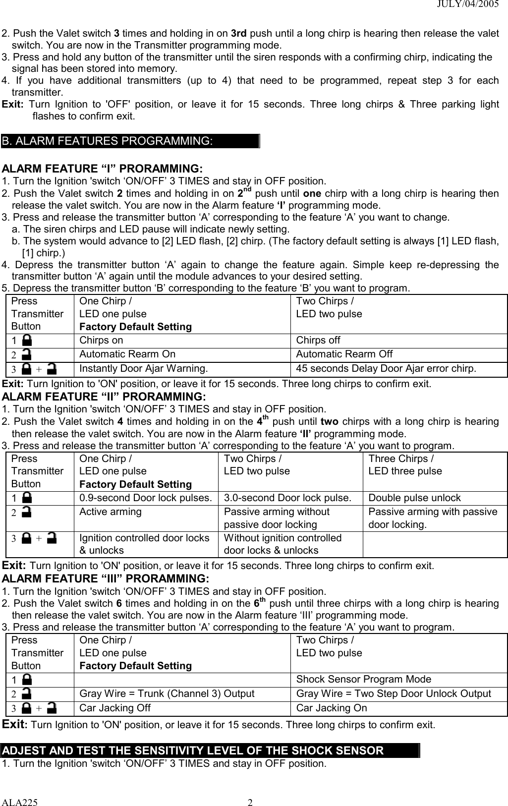 JULY/04/2005 ALA225 22. Push the Valet switch 3 times and holding in on 3rd push until a long chirp is hearing then release the valet switch. You are now in the Transmitter programming mode. 3. Press and hold any button of the transmitter until the siren responds with a confirming chirp, indicating the signal has been stored into memory. 4. If you have additional transmitters (up to 4) that need to be programmed, repeat step 3 for each transmitter. Exit: Turn Ignition to &apos;OFF&apos; position, or leave it for 15 seconds. Three long chirps &amp; Three parking light flashes to confirm exit.  B. ALARM FEATURES PROGRAMMING:  ALARM FEATURE “I” PRORAMMING:   1. Turn the Ignition &apos;switch ‘ON/OFF’ 3 TIMES and stay in OFF position.   2. Push the Valet switch 2 times and holding in on 2nd push until one chirp with a long chirp is hearing then release the valet switch. You are now in the Alarm feature ‘I’ programming mode. 3. Press and release the transmitter button ‘A’ corresponding to the feature ‘A’ you want to change.   a. The siren chirps and LED pause will indicate newly setting. b. The system would advance to [2] LED flash, [2] chirp. (The factory default setting is always [1] LED flash, [1] chirp.) 4. Depress the transmitter button ‘A’ again to change the feature again. Simple keep re-depressing the transmitter button ‘A’ again until the module advances to your desired setting. 5. Depress the transmitter button ‘B’ corresponding to the feature ‘B’ you want to program. Press Transmitter Button One Chirp /   LED one pulse Factory Default Setting Two Chirps / LED two pulse  1   Chirps on  Chirps off 2   Automatic Rearm On    Automatic Rearm Off 3   +   Instantly Door Ajar Warning.  45 seconds Delay Door Ajar error chirp. Exit: Turn Ignition to &apos;ON&apos; position, or leave it for 15 seconds. Three long chirps to confirm exit. ALARM FEATURE “II” PRORAMMING:   1. Turn the Ignition &apos;switch ‘ON/OFF’ 3 TIMES and stay in OFF position.   2. Push the Valet switch 4 times and holding in on the 4th push until two chirps with a long chirp is hearing then release the valet switch. You are now in the Alarm feature ‘II’ programming mode. 3. Press and release the transmitter button ‘A’ corresponding to the feature ‘A’ you want to program.   Press Transmitter Button One Chirp /   LED one pulse Factory Default Setting Two Chirps / LED two pulse  Three Chirps / LED three pulse  1   0.9-second Door lock pulses. 3.0-second Door lock pulse.  Double pulse unlock 2   Active arming  Passive arming without passive door locking Passive arming with passive door locking. 3   +   Ignition controlled door locks &amp; unlocks Without ignition controlled door locks &amp; unlocks  Exit: Turn Ignition to &apos;ON&apos; position, or leave it for 15 seconds. Three long chirps to confirm exit. ALARM FEATURE “III” PRORAMMING:   1. Turn the Ignition &apos;switch ‘ON/OFF’ 3 TIMES and stay in OFF position.   2. Push the Valet switch 6 times and holding in on the 6th push until three chirps with a long chirp is hearing then release the valet switch. You are now in the Alarm feature ‘III’ programming mode. 3. Press and release the transmitter button ‘A’ corresponding to the feature ‘A’ you want to program.   Press Transmitter Button One Chirp /   LED one pulse Factory Default Setting Two Chirps / LED two pulse  1     Shock Sensor Program Mode 2   Gray Wire = Trunk (Channel 3) Output  Gray Wire = Two Step Door Unlock Output 3   +   Car Jacking Off  Car Jacking On Exit: Turn Ignition to &apos;ON&apos; position, or leave it for 15 seconds. Three long chirps to confirm exit.  ADJEST AND TEST THE SENSITIVITY LEVEL OF THE SHOCK SENSOR 1. Turn the Ignition &apos;switch ‘ON/OFF’ 3 TIMES and stay in OFF position.   