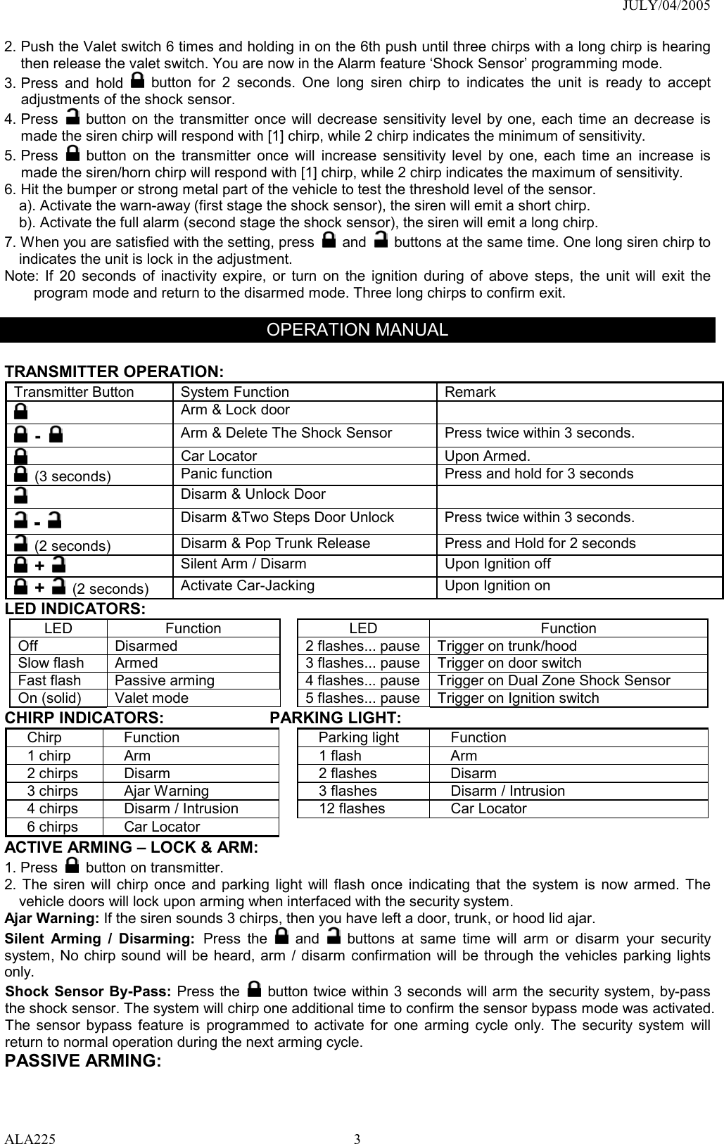 JULY/04/2005 ALA225 32. Push the Valet switch 6 times and holding in on the 6th push until three chirps with a long chirp is hearing then release the valet switch. You are now in the Alarm feature ‘Shock Sensor’ programming mode. 3. Press and hold   button for 2 seconds. One long siren chirp to indicates the unit is ready to accept adjustments of the shock sensor. 4. Press   button on the transmitter once will decrease sensitivity level by one, each time an decrease is made the siren chirp will respond with [1] chirp, while 2 chirp indicates the minimum of sensitivity. 5. Press   button on the transmitter once will increase sensitivity level by one, each time an increase is made the siren/horn chirp will respond with [1] chirp, while 2 chirp indicates the maximum of sensitivity. 6. Hit the bumper or strong metal part of the vehicle to test the threshold level of the sensor.   a). Activate the warn-away (first stage the shock sensor), the siren will emit a short chirp. b). Activate the full alarm (second stage the shock sensor), the siren will emit a long chirp. 7. When you are satisfied with the setting, press   and    buttons at the same time. One long siren chirp to indicates the unit is lock in the adjustment. Note: If 20 seconds of inactivity expire, or turn on the ignition during of above steps, the unit will exit the program mode and return to the disarmed mode. Three long chirps to confirm exit.  OPERATION MANUAL  TRANSMITTER OPERATION:   Transmitter Button  System Function  Remark  Arm &amp; Lock door      -   Arm &amp; Delete The Shock Sensor  Press twice within 3 seconds.   Car Locator    Upon Armed.  (3 seconds)  Panic function  Press and hold for 3 seconds  Disarm &amp; Unlock Door    -  Disarm &amp;Two Steps Door Unlock    Press twice within 3 seconds.  (2 seconds)  Disarm &amp; Pop Trunk Release  Press and Hold for 2 seconds  +    Silent Arm / Disarm  Upon Ignition off  +  (2 seconds)  Activate Car-Jacking  Upon Ignition on LED INDICATORS: LED Function  LED  Function Off  Disarmed  2 flashes... pause Trigger on trunk/hood   Slow flash  Armed  3 flashes... pause Trigger on door switch Fast flash  Passive arming  4 flashes... pause Trigger on Dual Zone Shock Sensor On (solid)    Valet mode  5 flashes... pause Trigger on Ignition switch CHIRP INDICATORS:             PARKING LIGHT: Chirp Function  Parking light Function 1 chirp  Arm  1 flash  Arm 2 chirps  Disarm  2 flashes  Disarm 3 chirps  Ajar Warning  3 flashes  Disarm / Intrusion 4 chirps  Disarm / Intrusion  12 flashes  Car Locator 6 chirps  Car Locator   ACTIVE ARMING – LOCK &amp; ARM: 1. Press   button on transmitter. 2. The siren will chirp once and parking light will flash once indicating that the system is now armed. The vehicle doors will lock upon arming when interfaced with the security system. Ajar Warning: If the siren sounds 3 chirps, then you have left a door, trunk, or hood lid ajar.   Silent Arming / Disarming: Press the   and    buttons at same time will arm or disarm your security system, No chirp sound will be heard, arm / disarm confirmation will be through the vehicles parking lights only. Shock Sensor By-Pass: Press the   button twice within 3 seconds will arm the security system, by-pass the shock sensor. The system will chirp one additional time to confirm the sensor bypass mode was activated. The sensor bypass feature is programmed to activate for one arming cycle only. The security system will return to normal operation during the next arming cycle. PASSIVE ARMING:   