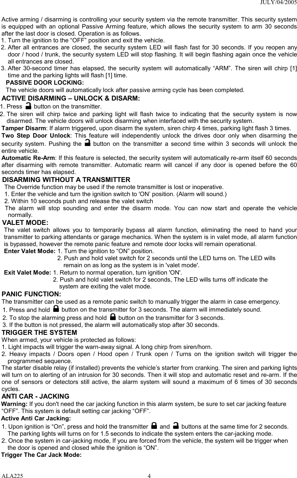 JULY/04/2005 ALA225 4Active arming / disarming is controlling your security system via the remote transmitter. This security system is equipped with an optional Passive Arming feature, which allows the security system to arm 30 seconds after the last door is closed. Operation is as follows.   1. Turn the ignition to the “OFF” position and exit the vehicle. 2. After all entrances are closed, the security system LED will flash fast for 30 seconds. If you reopen any door / hood / trunk, the security system LED will stop flashing. It will begin flashing again once the vehicle all entrances are closed. 3. After 30-second timer has elapsed, the security system will automatically “ARM”. The siren will chirp [1] time and the parking lights will flash [1] time. PASSIVE DOOR LOCKING: The vehicle doors will automatically lock after passive arming cycle has been completed. ACTIVE DISARMING – UNLOCK &amp; DISARM: 1. Press    button on the transmitter. 2. The siren will chirp twice and parking light will flash twice to indicating that the security system is now disarmed. The vehicle doors will unlock disarming when interfaced with the security system. Tamper Disarm: If alarm triggered, upon disarm the system, siren chirp 4 times, parking light flash 3 times. Two Step Door Unlock: This feature will independently unlock the drives door only when disarming the security system. Pushing the   button on the transmitter a second time within 3 seconds will unlock the entire vehicle.   Automatic Re-Arm: If this feature is selected, the security system will automatically re-arm itself 60 seconds after disarming with remote transmitter. Automatic rearm will cancel if any door is opened before the 60 seconds timer has elapsed. DISARMING WITHOUT A TRANSMITTER The Override function may be used if the remote transmitter is lost or inoperative. 1. Enter the vehicle and turn the ignition switch to &apos;ON’ position. (Alarm will sound.) 2. Within 10 seconds push and release the valet switch  The alarm will stop sounding and enter the disarm mode. You can now start and operate the vehicle normally. VALET MODE:   The valet switch allows you to temporarily bypass all alarm function, eliminating the need to hand your transmitter to parking attendants or garage mechanics. When the system is in valet mode, all alarm function is bypassed, however the remote panic feature and remote door locks will remain operational.   Enter Valet Mode: 1. Turn the ignition to “ON” position. 2. Push and hold valet switch for 2 seconds until the LED turns on. The LED wills remain on as long as the system is in &apos;valet mode&apos;. Exit Valet Mode: 1. Return to normal operation, turn ignition &apos;ON&apos;. 2. Push and hold valet switch for 2 seconds, The LED wills turns off indicate the system are exiting the valet mode. PANIC FUNCTION:   The transmitter can be used as a remote panic switch to manually trigger the alarm in case emergency.   1. Press and hold   button on the transmitter for 3 seconds. The alarm will immediately sound.   2. To stop the alarming press and hold   button on the transmitter for 3 seconds. 3. If the button is not pressed, the alarm will automatically stop after 30 seconds. TRIGGER THE SYSTEM When armed, your vehicle is protected as follows: 1. Light impacts will trigger the warn-away signal. A long chirp from siren/horn.   2. Heavy impacts / Doors open / Hood open / Trunk open / Turns on the ignition switch will trigger the programmed sequence. The starter disable relay (if installed) prevents the vehicle’s starter from cranking. The siren and parking lights will turn on to alerting of an intrusion for 30 seconds. Then it will stop and automatic reset and re-arm. If the one of sensors or detectors still active, the alarm system will sound a maximum of 6 times of 30 seconds cycles. ANTI CAR - JACKING   Warning: If you don&apos;t need the car jacking function in this alarm system, be sure to set car jacking feature “OFF”. This system is default setting car jacking “OFF”.   Active Anti Car Jacking:   1. Upon ignition is “On”, press and hold the transmitter   and   buttons at the same time for 2 seconds. The parking lights will turns on for 1.5 seconds to indicate the system enters the car-jacking mode. 2. Once the system in car-jacking mode, If you are forced from the vehicle, the system will be trigger when the door is opened and closed while the ignition is “ON”. Trigger The Car Jack Mode: 