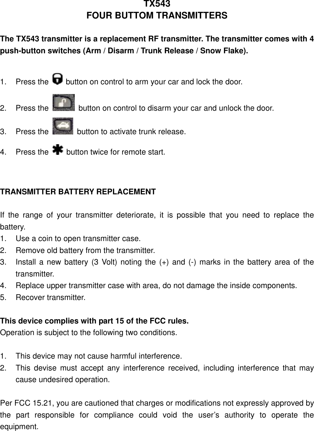 TX543 FOUR BUTTOM TRANSMITTERS  The TX543 transmitter is a replacement RF transmitter. The transmitter comes with 4 push-button switches (Arm / Disarm / Trunk Release / Snow Flake).  1. Press the    button on control to arm your car and lock the door. 2. Press the    button on control to disarm your car and unlock the door. 3. Press the   button to activate trunk release. 4. Press the    button twice for remote start.   TRANSMITTER BATTERY REPLACEMENT  If the range of your transmitter deteriorate, it is possible that you need to replace the battery. 1.  Use a coin to open transmitter case. 2.  Remove old battery from the transmitter. 3.  Install a new battery (3 Volt) noting the (+) and (-) marks in the battery area of the transmitter. 4.  Replace upper transmitter case with area, do not damage the inside components. 5. Recover transmitter.  This device complies with part 15 of the FCC rules.   Operation is subject to the following two conditions.  1.  This device may not cause harmful interference. 2.  This devise must accept any interference received, including interference that may cause undesired operation.  Per FCC 15.21, you are cautioned that charges or modifications not expressly approved by the part responsible for compliance could void the user’s authority to operate the equipment. 