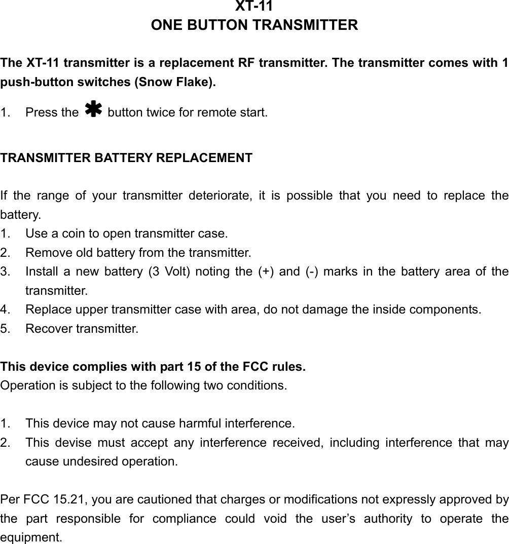 XT-11 ONE BUTTON TRANSMITTER  The XT-11 transmitter is a replacement RF transmitter. The transmitter comes with 1 push-button switches (Snow Flake). 1. Press the    button twice for remote start.  TRANSMITTER BATTERY REPLACEMENT  If the range of your transmitter deteriorate, it is possible that you need to replace the battery. 1.  Use a coin to open transmitter case. 2.  Remove old battery from the transmitter. 3.  Install a new battery (3 Volt) noting the (+) and (-) marks in the battery area of the transmitter. 4.  Replace upper transmitter case with area, do not damage the inside components. 5. Recover transmitter.  This device complies with part 15 of the FCC rules.   Operation is subject to the following two conditions.  1.  This device may not cause harmful interference. 2.  This devise must accept any interference received, including interference that may cause undesired operation.  Per FCC 15.21, you are cautioned that charges or modifications not expressly approved by the part responsible for compliance could void the user’s authority to operate the equipment. 