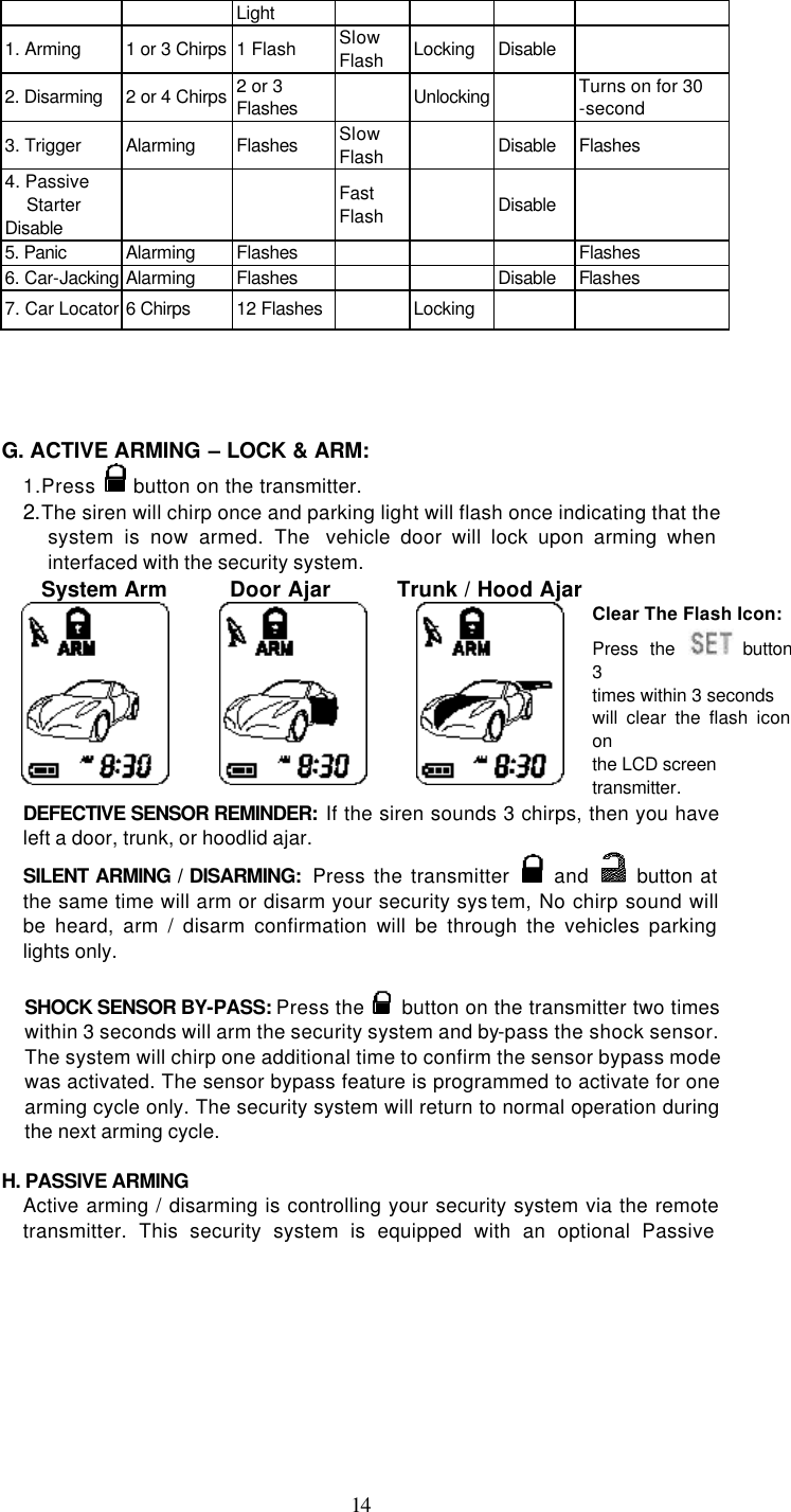   14Light 1. Arming 1 or 3 Chirps 1 Flash Slow Flash Locking Disable  2. Disarming 2 or 4 Chirps 2 or 3 Flashes  Unlocking  Turns on for 30 -second 3. Trigger Alarming Flashes Slow Flash  Disable  Flashes 4. Passive Starter Disable     Fast Flash  Disable  5. Panic Alarming Flashes        Flashes 6. Car-Jacking Alarming Flashes      Disable  Flashes   7. Car Locator 6 Chirps 12 Flashes  Locking        G. ACTIVE ARMING – LOCK &amp; ARM: 1. Press   button on the transmitter. 2.The siren will chirp once and parking light will flash once indicating that the system is now armed. The  vehicle door will lock upon arming when interfaced with the security system.     System Arm        Door Ajar     Trunk / Hood Ajar      Clear The Flash Icon: Press the  button 3 times within 3 seconds will clear the flash icon on the LCD screen transmitter. DEFECTIVE SENSOR REMINDER:  If the siren sounds 3 chirps, then you have left a door, trunk, or hoodlid ajar.   SILENT ARMING / DISARMING:  Press the transmitter   and    button at the same time will arm or disarm your security sys tem, No chirp sound will be heard, arm / disarm confirmation will be through the vehicles parking lights only.  SHOCK SENSOR BY-PASS: Press the   button on the transmitter two times within 3 seconds will arm the security system and by-pass the shock sensor. The system will chirp one additional time to confirm the sensor bypass mode was activated. The sensor bypass feature is programmed to activate for one arming cycle only. The security system will return to normal operation during the next arming cycle.  H. PASSIVE ARMING Active arming / disarming is controlling your security system via the remote transmitter. This security system is equipped with an optional Passive 