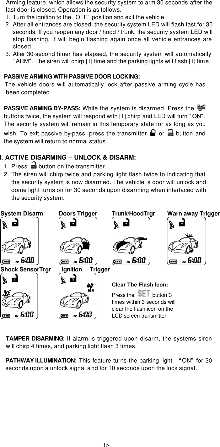   15Arming feature, which allows the security system to arm 30 seconds after the last door is closed. Operation is as follows.   1. Turn the ignition to the “OFF” position and exit the vehicle. 2. After all entrances are closed, the security system LED will flash fast for 30 seconds. If you reopen any door / hood / trunk, the security system LED will stop flashing. It will begin flashing again once all vehicle entrances are closed. 3. After 30-second timer has elapsed, the security system will automatically “ARM”. The siren will chirp [1] time and the parking lights will flash [1] time.  PASSIVE ARMING WITH PASSIVE DOOR LOCKING:     The vehicle doors will automatically lock after passive arming cycle has been completed.  PASSIVE ARMING BY-PASS:  While the system is disarmed, Press the   buttons twice, the system will respond with [1] chirp and LED will turn “ON”. The security system will remain in this temporary state for as long as you wish. To exit passive by-pass, press the transmitter   or   button and the system will return to normal status.    I. ACTIVE DISARMING – UNLOCK &amp; DISARM: 1. Press   button on the transmitter. 2. The siren will chirp twice and parking light flash twice to indicating that the security system is now disarmed. The vehicle’s door will unlock and dome light turns on for 30 seconds upon disarming when interfaced with the security system.  System Disarm    Doors Trigger  Trunk/HoodTrgr Warn away Trigger  Shock SensorTrgr   Ignition Trigger    Clear The Flash Icon: Press the  button 3 times within 3 seconds will clear the flash icon on the LCD screen transmitter.     TAMPER DISARMING: If alarm is triggered upon disarm, the systems siren will chirp 4 times, and parking light flash 3 times.  PATHWAY ILLUMINATION:  This feature turns the parking light   “ON” for 30 seconds upon a unlock signal and for 10 seconds upon the lock signal. 