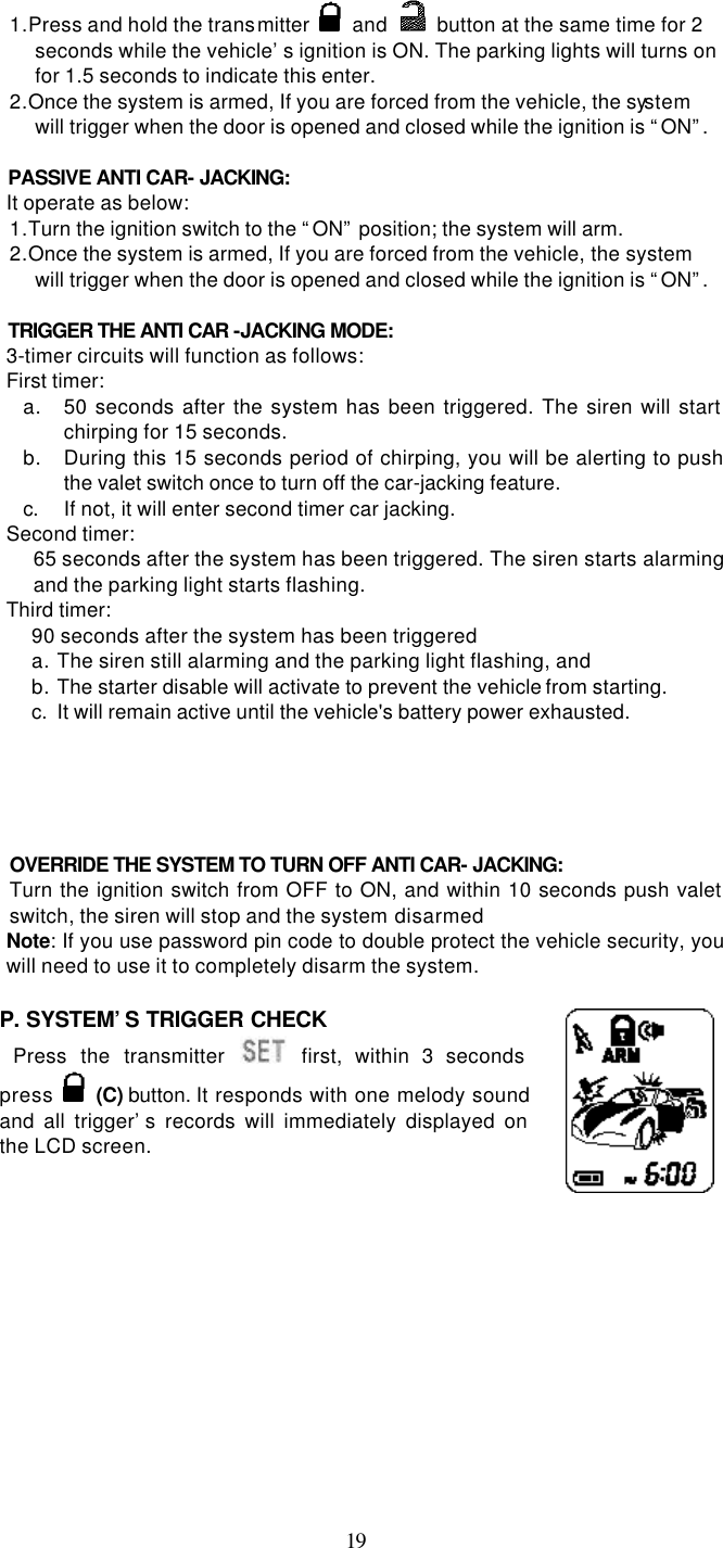   191. Press and hold the transmitter   and    button at the same time for 2 seconds while the vehicle’s ignition is ON. The parking lights will turns on for 1.5 seconds to indicate this enter. 2. Once the system is armed, If you are forced from the vehicle, the system will trigger when the door is opened and closed while the ignition is “ON”.   PASSIVE ANTI CAR- JACKING: It operate as below: 1. Turn the ignition switch to the “ON” position; the system will arm. 2. Once the system is armed, If you are forced from the vehicle, the system will trigger when the door is opened and closed while the ignition is “ON”.   TRIGGER THE ANTI CAR -JACKING MODE: 3-timer circuits will function as follows: First timer: a. 50 seconds after the system has been triggered. The siren will start chirping for 15 seconds.   b. During this 15 seconds period of chirping, you will be alerting to push the valet switch once to turn off the car-jacking feature.   c. If not, it will enter second timer car jacking. Second timer:   65 seconds after the system has been triggered. The siren starts alarming and the parking light starts flashing. Third timer:   90 seconds after the system has been triggered   a. The siren still alarming and the parking light flashing, and   b. The starter disable will activate to prevent the vehicle from starting.   c. It will remain active until the vehicle&apos;s battery power exhausted.        OVERRIDE THE SYSTEM TO TURN OFF ANTI CAR- JACKING: Turn the ignition switch from OFF to ON, and within 10 seconds push valet switch, the siren will stop and the system disarmed Note: If you use password pin code to double protect the vehicle security, you will need to use it to completely disarm the system.  P. SYSTEM’S TRIGGER CHECK  Press the transmitter  first, within 3 seconds press  (C) button. It responds with one melody sound and all trigger’s records will immediately displayed on the LCD screen.      