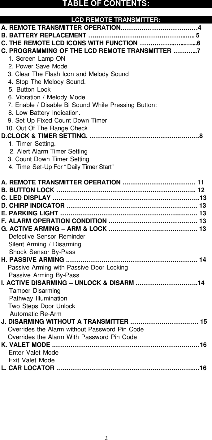   2TABLE OF CONTENTS:      LCD REMOTE TRANSMITTER: A. REMOTE TRANSMITTER OPERATION…………………………….…4 B. BATTERY REPLACEMENT ………………………………………..….. 5 C. THE REMOTE LCD ICONS WITH FUNCTION ……………..…...…....6 C. PROGRAMMING OF THE LCD REMOTE TRANSMITTER ………...7    1. Screen Lamp ON    2. Power Save Mode    3. Clear The Flash Icon and Melody Sound    4. Stop The Melody Sound.    5. Button Lock     6. Vibration / Melody Mode    7. Enable / Disable Bi Sound While Pressing Button:    8. Low Battery Indication.    9. Set Up Fixed Count Down Timer   10. Out Of The Range Check D.CLOCK &amp; TIMER SETTING. …………………………………….……….8    1. Timer Setting.    2. Alert Alarm Timer Setting    3. Count Down Timer Setting      4. Time Set-Up For “Daily Timer Start”    A. REMOTE TRANSMITTER OPERATION …………………….………. 11 B. BUTTON LOCK ……………………………………………….…….….. 12 C. LED DISPLAY .……………..……..……………………….……………..13 D. CHIRP INDICATOR ..………..………..……………………………..…. 13 E. PARKING LIGHT ………..………………………………………..….…. 13 F. ALARM OPERATION CONDITION .…..…………………………...…. 13 G. ACTIVE ARMING – ARM &amp; LOCK .……..……………...……………. 13    Defective Sensor Reminder    Silent Arming / Disarming    Shock Sensor By-Pass H. PASSIVE ARMING .………………………………………….…………. 14    Passive Arming with Passive Door Locking      Passive Arming By-Pass I. ACTIVE DISARMING – UNLOCK &amp; DISARM .………………………..14    Tamper Disarming    Pathway Illumination    Two Steps Door Unlock     Automatic Re-Arm  J. DISARMING WITHOUT A TRANSMITTER .…………….………...…. 15    Overrides the Alarm without Password Pin Code    Overrides the Alarm With Password Pin Code K. VALET MODE .………………………………………….…………...……16    Enter Valet Mode    Exit Valet Mode L. CAR LOCATOR .……………………………………………………….....16 