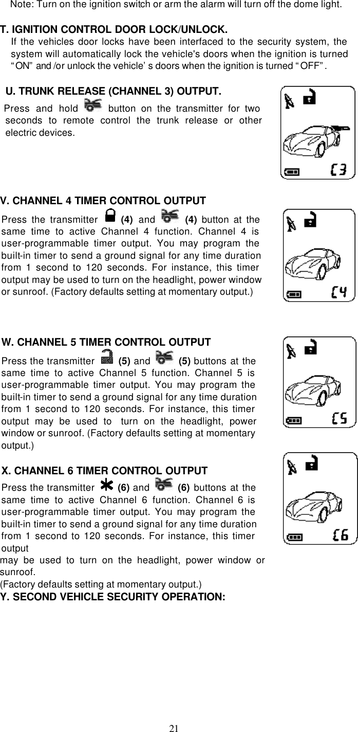   21Note: Turn on the ignition switch or arm the alarm will turn off the dome light.  T. IGNITION CONTROL DOOR LOCK/UNLOCK.  If the vehicles door locks have been interfaced to the security system, the system will automatically lock the vehicle&apos;s doors when the ignition is turned “ON” and /or unlock the vehicle’s doors when the ignition is turned “OFF”.    U. TRUNK RELEASE (CHANNEL 3) OUTPUT.     Press and hold  button on the transmitter for two seconds to remote control the trunk release or other electric devices.      V. CHANNEL 4 TIMER CONTROL OUTPUT  Press the transmitter   (4) and  (4) button at the same time to active Channel 4 function. Channel 4 is user-programmable timer output. You may program the built-in timer to send a ground signal for any time duration from 1 second to 120 seconds. For instance, this timer output may be used to turn on the headlight, power window or sunroof. (Factory defaults setting at momentary output.)     W. CHANNEL 5 TIMER CONTROL OUTPUT  Press the transmitter   (5) and  (5) buttons at the same time to active Channel 5 function. Channel 5 is user-programmable timer output. You may program the built-in timer to send a ground signal for any time duration from 1 second to 120 seconds. For instance, this timer output may be used to  turn on the headlight, power window or sunroof. (Factory defaults setting at momentary output.)   X. CHANNEL 6 TIMER CONTROL OUTPUT  Press the transmitter   (6) and  (6)  buttons at the same time to active Channel 6 function. Channel 6 is user-programmable timer output. You may program the built-in timer to send a ground signal for any time duration from 1 second to 120 seconds. For instance, this timer output    may be used to turn on the headlight, power window or sunroof.   (Factory defaults setting at momentary output.) Y. SECOND VEHICLE SECURITY OPERATION:  