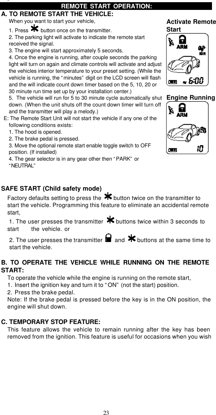   23   . REMOTE START OPERATION:   A. TO REMOTE START THE VEHICLE: When you want to start your vehicle,   1. Press   button once on the transmitter. 2. The parking light will activate to indicate the remote start received the signal. 3. The engine will start approximately 5 seconds. 4. Once the engine is running, after couple seconds the parking light will turn on again and climate controls will activate and adjust the vehicles interior temperature to your preset setting. (While the vehicle is running, the “minutes” digit on the LCD screen will flash and the will indicate count down timer based on the 5, 10, 20 or 30 minute run time set up by your installation center.) 5.  The vehicle will run for 5 to 30 minute cycle automatically shut down. (When the unit shuts off the count down timer will turn off and the transmitter will play a melody.) NOT  E: The Remote Start Unit will not start the vehicle if any one of the following conditions exists: 1. The hood is opened. 2. The brake pedal is pressed. 3. Move the optional remote start enable toggle switch to OFF position. (If installed) 4. The gear selector is in any gear other then “PARK” or “NEUTRAL” Activate Remote Start     Engine Running    SAFE START (Child safety mode)  Factory defaults setting to press the   button twice on the transmitter to start the vehicle. Programming this feature to eliminate an accidental remote start,  1. The user presses the transmitter   buttons twice within 3 seconds to start     the vehicle. or 2. The user presses the transmitter   and   buttons at the same time to start the vehicle.  B. TO OPERATE THE VEHICLE WHILE RUNNING ON THE REMOTE START: To operate the vehicle while the engine is running on the remote start, 1. Insert the ignition key and turn it to “ON” (not the start) position. 2. Press the brake pedal. Note: If the brake pedal is pressed before the key is in the ON position, the engine will shut down.  C. TEMPORARY STOP FEATURE: This feature allows the vehicle to remain running after the key has been removed from the ignition. This feature is useful for occasions when you wish 