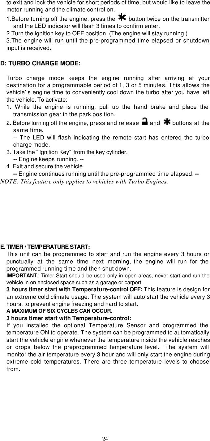   24to exit and lock the vehicle for short periods of time, but would like to leave the motor running and the climate control on. 1.Before turning off the engine, press the   button twice on the transmitter and the LED indicator will flash 3 times to confirm enter. 2.Turn the ignition key to OFF position. (The engine will stay running.) 3.The engine will run until the pre-programmed time elapsed or shutdown input is received.  D: TURBO CHARGE MODE:    Turbo charge mode keeps the engine running after arriving at your destination for a programmable period of 1, 3 or 5 minutes, This allows the vehicle’s engine time to conveniently cool down the turbo after you have left the vehicle. To activate: 1. While the engine is running, pull up the hand brake and place the transmission gear in the park position. 2. Before turning off the engine, press and release   and   buttons at the same time. -- The LED will flash indicating the remote start has entered the turbo charge mode.   3. Take the “Ignition Key” from the key cylinder.   -- Engine keeps running. -- 4. Exit and secure the vehicle.   -- Engine continues running until the pre-programmed time elapsed. -- NOTE: This feature only applies to vehicles with Turbo Engines.         E. TIMER / TEMPERATURE START:   This unit can be programmed to start and run the engine every 3 hours or punctually at the same time next morning, the engine will run for the programmed running time and then shut down. IMPORTANT: Timer Start should be used only in open areas, never start and run the vehicle in on enclosed space such as a garage or carport. 3 hours timer start with Temperature-control OFF: This feature is design for an extreme cold climate usage. The system will auto start the vehicle every 3 hours, to prevent engine freezing and hard to start. A MAXIMUM OF SIX CYCLES CAN OCCUR.   3 hours timer start with Temperature-control:   If you installed the optional Temperature Sensor and programmed the temperature ON to operate. The system can be programmed to automatically start the vehicle engine whenever the temperature inside the vehicle reaches or drops below the preprogrammed temperature level.  The system will monitor the air temperature every 3 hour and will only start the engine during extreme cold temperatures. There are three temperature levels to choose from. 