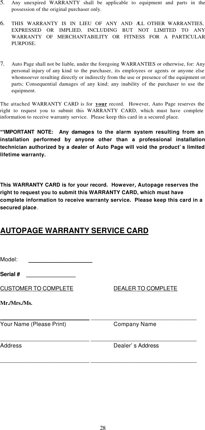   285. Any unexpired WARRANTY shall be applicable to equipment and parts in the possession of the original purchaser only.  6. THIS WARRANTY IS IN LIEU OF ANY AND ALL OTHER WARRANTIES, EXPRESSED OR IMPLIED, INCLUDING BUT NOT LIMITED TO ANY WARRANTY OF MERCHANTABILITY OR FITNESS FOR A PARTICULAR PURPOSE.   7. Auto Page shall not be liable, under the foregoing WARRANTIES or otherwise, for: Any personal injury of any kind  to the purchaser, its employees or agents or anyone else whomsoever resulting directly or indirectly from the use or presence of the equipment or parts; Consequential damages of any kind; any inability of the purchaser to use the equipment.  The attached WARRANTY CARD is for  your record.  However, Auto Page reserves the right to request you to submit this WARRANTY CARD, which must have complete information to receive warranty service.  Please keep this card in a secured place.  **IMPORTANT NOTE:  Any damages to the alarm system resulting from an installation performed by anyone other than a professional installation technician authorized by a dealer of Auto Page will void the product’s limited lifetime warranty.    This WARRANTY CARD is for your record.  However, Autopage reserves the right to request you to submit this WARRANTY CARD, which must have complete information to receive warranty service.  Please keep this card in a secured place.  AUTOPAGE WARRANTY SERVICE CARD   Model:   _______________  Serial #  _______________  CUSTOMER TO COMPLETE    DEALER TO COMPLETE  Mr./Mrs./Ms.  ___________________________ ________________________________ Your Name (Please Print)   Company Name  ___________________________ ________________________________ Address     Dealer’s Address  ___________________________ ________________________________ 