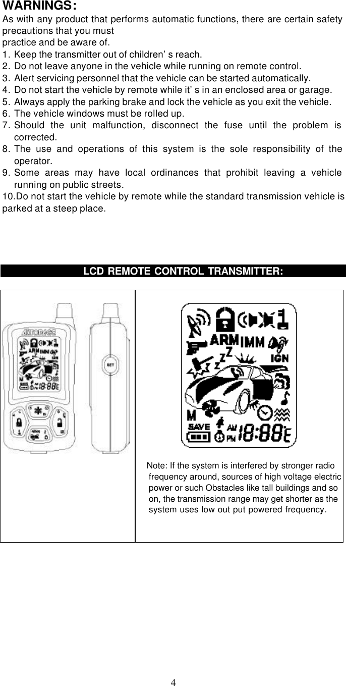   4  WARNINGS: As with any product that performs automatic functions, there are certain safety precautions that you must practice and be aware of. 1. Keep the transmitter out of children’s reach. 2. Do not leave anyone in the vehicle while running on remote control. 3. Alert servicing personnel that the vehicle can be started automatically. 4. Do not start the vehicle by remote while it’s in an enclosed area or garage. 5. Always apply the parking brake and lock the vehicle as you exit the vehicle. 6. The vehicle windows must be rolled up. 7. Should the unit malfunction, disconnect the fuse until the problem is corrected. 8. The use and operations of this system is the sole responsibility of the operator. 9. Some areas may have local ordinances that prohibit leaving a vehicle running on public streets. 10.Do not start the vehicle by remote while the standard transmission vehicle is parked at a steep place.            LCD REMOTE CONTROL TRANSMITTER:        Note: If the system is interfered by stronger radio frequency around, sources of high voltage electric power or such Obstacles like tall buildings and so on, the transmission range may get shorter as the system uses low out put powered frequency.     
