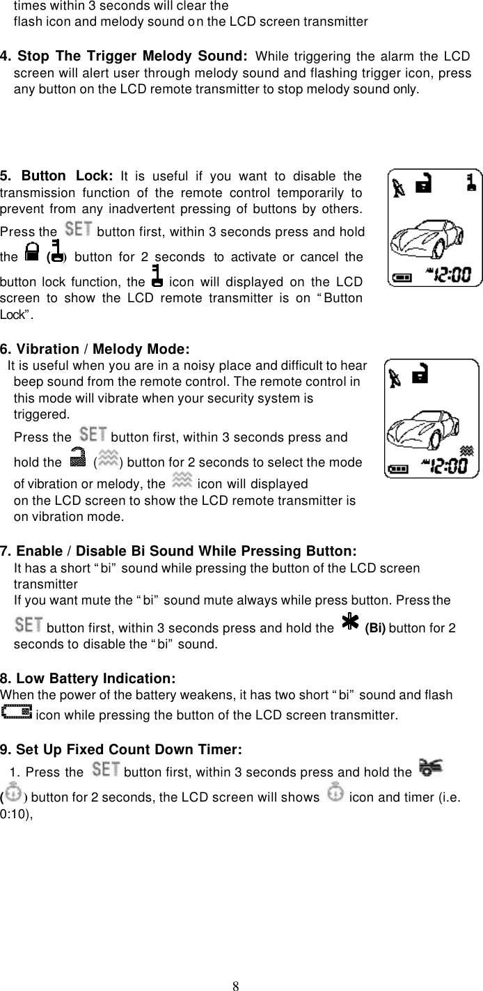   8times within 3 seconds will clear the flash icon and melody sound on the LCD screen transmitter  4. Stop The Trigger Melody Sound: While triggering the alarm the LCD screen will alert user through melody sound and flashing trigger icon, press any button on the LCD remote transmitter to stop melody sound only.     5. Button Lock: It is useful if you want to disable the    transmission function of the remote control temporarily to prevent from any inadvertent pressing of buttons by others. Press the   button first, within 3 seconds press and hold the   () button for 2 seconds  to activate or cancel the button lock function, the  icon will displayed on the LCD screen to show the LCD remote transmitter is on “Button Lock”.   6. Vibration / Melody Mode:   It is useful when you are in a noisy place and difficult to hear beep sound from the remote control. The remote control in this mode will vibrate when your security system is triggered.   Press the   button first, within 3 seconds press and hold the   ( ) button for 2 seconds to select the mode of vibration or melody, the   icon will displayed on the LCD screen to show the LCD remote transmitter is on vibration mode.      7. Enable / Disable Bi Sound While Pressing Button: It has a short “bi” sound while pressing the button of the LCD screen transmitter If you want mute the “bi” sound mute always while press button. Press the  button first, within 3 seconds press and hold the    (Bi) button for 2 seconds to disable the “bi” sound.  8. Low Battery Indication: When the power of the battery weakens, it has two short “bi” sound and flash  icon while pressing the button of the LCD screen transmitter.  9. Set Up Fixed Count Down Timer:   1. Press the   button first, within 3 seconds press and hold the   () button for 2 seconds, the LCD screen will shows   icon and timer (i.e. 0:10),  