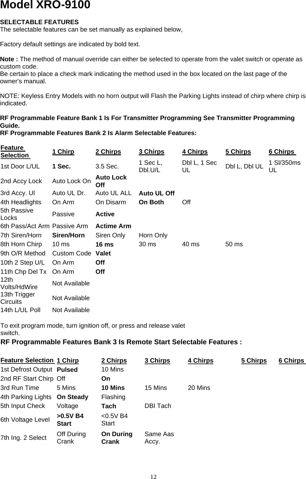            Model XRO-9100  SELECTABLE FEATURES The selectable features can be set manually as explained below,    Factory default settings are indicated by bold text.  Note : The method of manual override can either be selected to operate from the valet switch or operate as custom code. Be certain to place a check mark indicating the method used in the box located on the last page of the owner’s manual.   NOTE: Keyless Entry Models with no horn output will Flash the Parking Lights instead of chirp where chirp is indicated.  RF Programmable Feature Bank 1 Is For Transmitter Programming See Transmitter Programming Guide. RF Programmable Features Bank 2 Is Alarm Selectable Features:  Feature Selection  1 Chirp 2 Chirps 3 Chirps 4 Chirps 5 Chirps 6 Chirps 1st Door L/UL  1 Sec.    3.5 Sec.    1 Sec L, Dbl.U/L  Dbl L, 1 Sec UL  Dbl L, Dbl UL  1 Sl/350ms UL 2nd Accy Lock  Auto Lock On  Auto Lock Off      3rd Accy. Ul  Auto UL Dr.  Auto UL ALL  Auto UL Off     4th Headlights  On Arm  On Disarm  On Both    Off    5th Passive Locks  Passive   Active       6th Pass/Act Arm Passive Arm  Actime Arm      7th Siren/Horn  Siren/Horn  Siren Only  Horn Only       8th Horn Chirp  10 ms  16 ms  30 ms  40 ms  50 ms   9th O/R Method  Custom Code  Valet       10th 2 Step U/L  On Arm  Off      11th Chp Del Tx  On Arm  Off      12th Volts/HdWire  Not Available       13th Trigger Circuits  Not Available       14th L/UL Poll    Not Available             To exit program mode, turn ignition off, or press and release valet switch.      RF Programmable Features Bank 3 Is Remote Start Selectable Features :                 Feature Selection  1 Chirp 2 Chirps 3 Chirps 4 Chirps 5 Chirps 6 Chirps 1st Defrost Output  Pulsed   10 Mins         2nd RF Start Chirp  Off    On       3rd Run Time    5 Mins    10 Mins  15 Mins  20 Mins     4th Parking Lights  On Steady    Flashing        5th Input Check    Voltage  Tach  DBI Tach       6th Voltage Level    &gt;0.5V B4 Start  &lt;0.5V B4 Start       7th Ing. 2 Select    Off During Crank  On During Crank  Same Aas Accy.      12