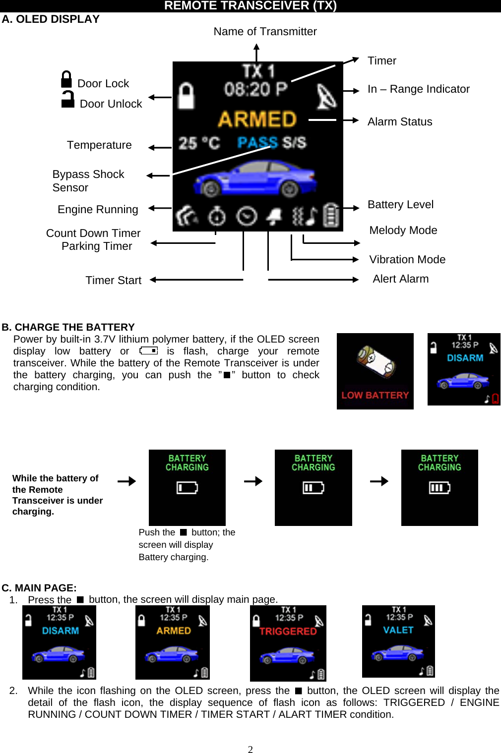              REMOTE TRANSCEIVER (TX) A. OLED DISPLAY  Name of Transmitter     Timer  Door Lock  Door Unlock In – Range Indicator Alarm Status Temperature   Bypass Shock   Sensor Battery Level Engine Running Melody Mode Count Down Timer Parking Timer   Vibration Mode   Alert Alarm Timer Start     B. CHARGE THE BATTERY Power by built-in 3.7V lithium polymer battery, if the OLED screen display low battery or   is flash, charge your remote transceiver. While the battery of the Remote Transceiver is under the battery charging, you can push the ” ” button to check charging condition.             While the battery of the Remote Transceiver is under charging.       Push the   button; the screen will display Battery charging.                   C. MAIN PAGE: 1. Press the    button, the screen will display main page.               2.  While the icon flashing on the OLED screen, press the   button, the OLED screen will display the detail of the flash icon, the display sequence of flash icon as follows: TRIGGERED / ENGINE RUNNING / COUNT DOWN TIMER / TIMER START / ALART TIMER condition.  2