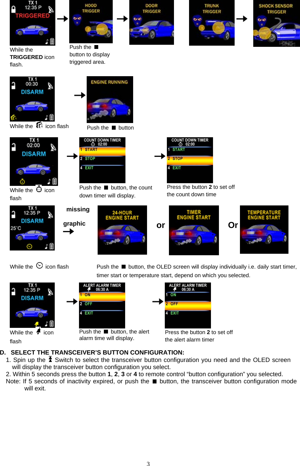             While the TRIGGERED icon flash.          Push the   button to display triggered area.                         While the   icon flash      Push the   button   While the   icon flash    Push the    button, the count down timer will display.    Press the button 2to set off the count down time    missing  graphic     or   Or  While the   icon flash Push the    button, the OLED screen will display individually i.e. daily start timer, timer start or temperature start, depend on which you selected.   While the   icon flash    Push the    button, the alert alarm time will display.      Press the button 2 to set off the alert alarm timer  D.  SELECT THE TRANSCEIVER’S BUTTON CONFIGURATION:   1. Spin up the   Switch to select the transceiver button configuration you need and the OLED screen will display the transceiver button configuration you select.   2. Within 5 seconds press the button 1, 2, 3 or 4 to remote control “button configuration” you selected.   Note: If 5 seconds of inactivity expired, or push the   button, the transceiver button configuration mode will exit.                  3