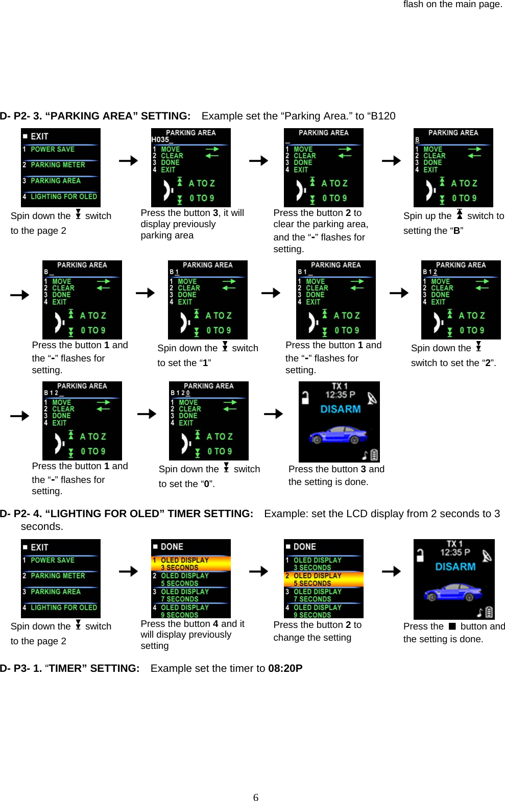            flash on the main page. D - P2- 3. “PARKING AREA” SETTING:    Example set the “Parking Area.” to “B120  Spin down the   switch to the page 2      Press the button 3, it will display previously parking area    Press the button 2 to clear the parking area, and the “-” flashes for setting.       Spin up the   switch to setting the “B”          Press the button 1 and the “-” flashes for setting.      Spin down the  switch to set the “1”    Press the button 1 and the “-” flashes for setting.     Spin down the   switch to set the “2”.      Press the button 1 and the “-” flashes for setting.      Spin down the   switch to set the “0”.    Press the button 3 and the setting is done.  D- P2- 4. “LIGHTING FOR OLED” TIMER SETTING:  Example: set the LCD display from 2 seconds to 3 seconds.                                            Spin down the   switch to the page 2      Press the button 4 and it will display previously setting    Press the button 2 to change the setting     Press the   button and the setting is done.  D- P3- 1. “TIMER” SETTING:    E                              xample set the timer to 08:20P  6