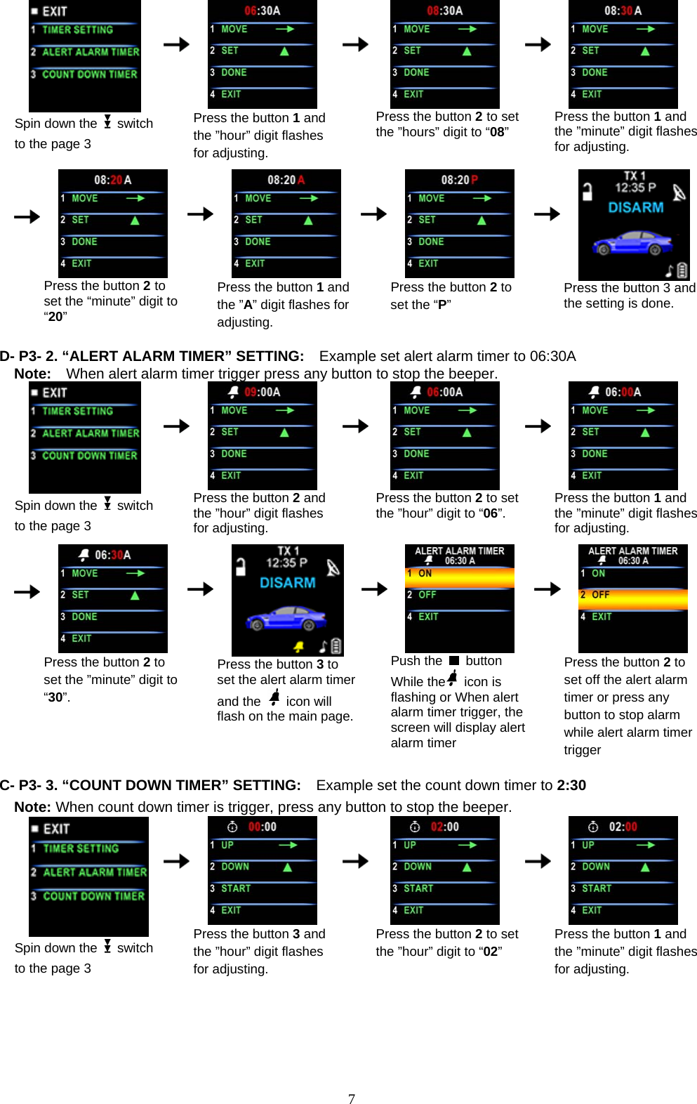               Press the button 2 to set the ”hours” digit to “08”     Press the button 1 and the ”minute” digit flashes for adjusting.  Spin down the   switch to the page 3      Press the button 1 and the ”hour” digit flashes for adjusting.                                                                   Press the button 2 to set the “minute” digit to “20”      Press the button 1 and the ”A” digit flashes for adjusting.    Press the button 2 to set the “P”     Press the button 3 and the setting is done.  D- P3- 2. “ALERT ALARM TIMER” SETTING:    Example set alert alarm timer to 06:30A Note:    When alert alarm timer trigger press any button to stop the beeper.  Spin down the   switch to the page 3      Press the button 2 and the ”hour” digit flashes for adjusting.    Press the button 2 to set the ”hour” digit to “06”.     Press the button 1 and the ”minute” digit flashes for adjusting.                    Press the button 2 to set the ”minute” digit to “30”.      Press the button 3 to set the alert alarm timer and the   icon will flash on the main page.   Push the   button While the  icon is flashing or When alert alarm timer trigger, the   screen will display alert alarm timer     Press the button 2 to set off the alert alarm timer or press any button to stop alarm while alert alarm timer trigger  C- P3- 3. “COUNT DOWN TIMER” SETTING:    Example set the count down timer to 2:30 Note: When count down timer is trigger, press any button to stop the beeper.  Spin down the   switch to the page 3      Press the button 3 and the ”hour” digit flashes for adjusting.    Press the button 2 to set the ”hour” digit to “02”     Press the button 1 and the ”minute” digit flashes for adjusting.                        7