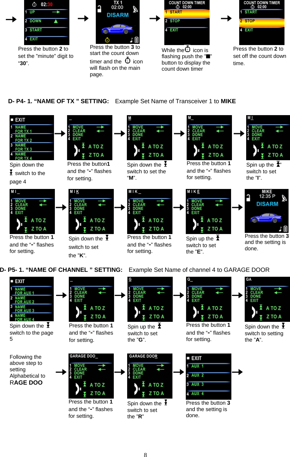                Press the button 2 to set the ”minute” digit to “30”.      Press the button 3 to start the count down timer and the   icon will flash on the main page.     While the  icon is flashing push the ” ” button to display the count down timer     Press the button 2 to set off the count down time.                         D- P4- 1. “NAME OF TX ” SETTING:    Example Set Name of Transceiver 1 to MIKE               Spin down the   switch to the page 4         Press the button1 and the “-” flashes for setting.       Spin down the   switch to set the “M”.          Press the button 1 and the “-” flashes for setting.        Spin up the  ” switch to set the ”I”.                                           Press the button 1 and the “-” flashes for setting.         Spin down the   switch to set the ”K”.       Press the button 1and the “-” flashes for setting.        Spin up the    switch to set the ”E”.        Press the button 3and the setting is done.  D- P5- 1. “NA            ME OF CHANNEL ” SETTING:    Example Set Name of channel 4 to GARAGE DOOR   Spin down the   switch to the page 5         Press the button 1 and the “-” flashes for setting.       Spin up the   switch to set the ”G”.        Press the button 1 and the “-” flashes for setting.        Spin down the   switch to setting the ”A”.                                    Following the above step to setting Alphabetical to   RAGE DOO         Press the button 1 and the “-” flashes for setting.       Spin down the   switch to set the ”R”        Press the button 3 and the setting is done.            8