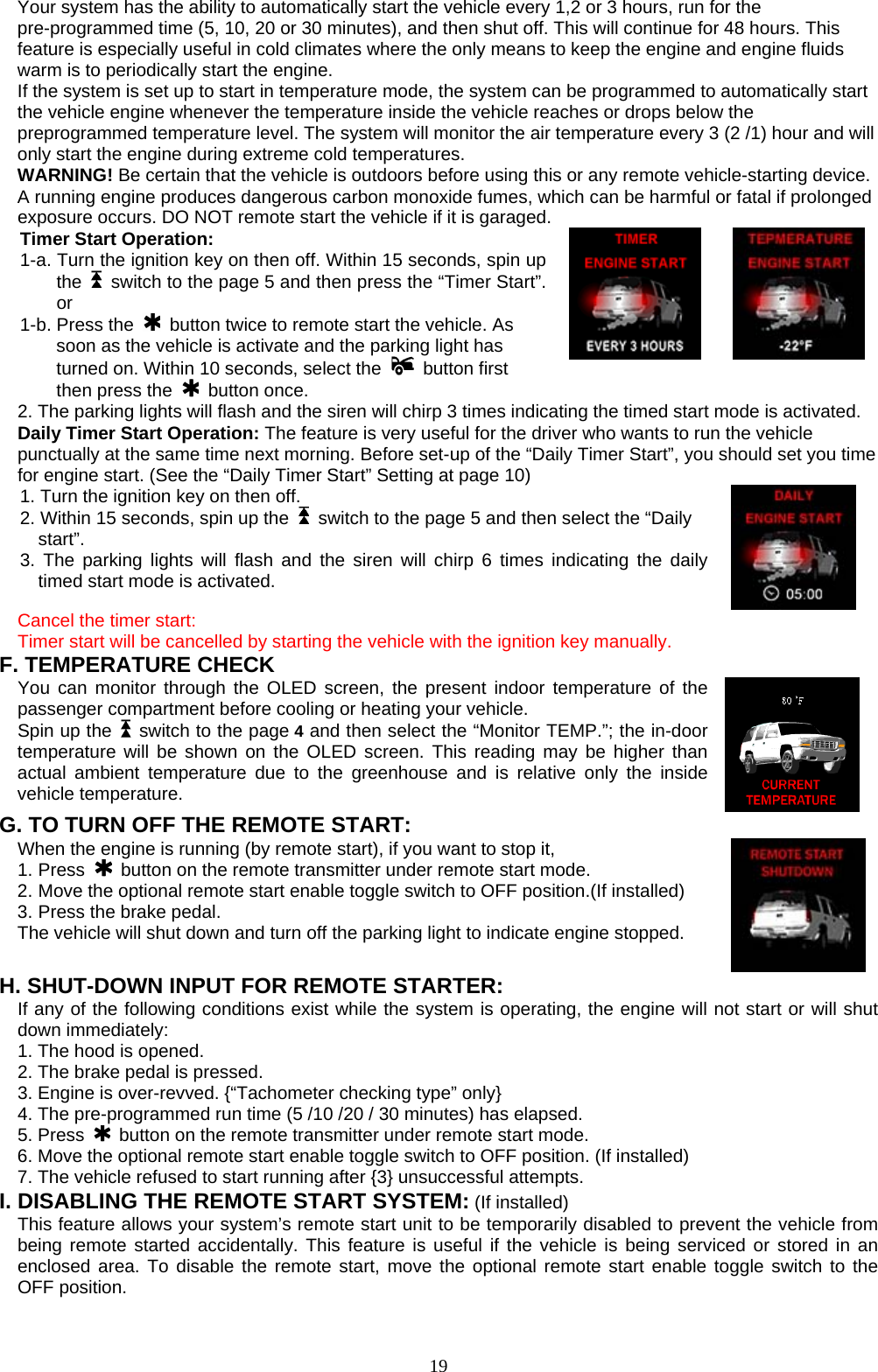  Your system has the ability to automatically start the vehicle every 1,2 or 3 hours, run for the pre-programmed time (5, 10, 20 or 30 minutes), and then shut off. This will continue for 48 hours. This feature is especially useful in cold climates where the only means to keep the engine and engine fluids warm is to periodically start the engine. If the system is set up to start in temperature mode, the system can be programmed to automatically start the vehicle engine whenever the temperature inside the vehicle reaches or drops below the preprogrammed temperature level. The system will monitor the air temperature every 3 (2 /1) hour and will only start the engine during extreme cold temperatures. WARNING! Be certain that the vehicle is outdoors before using this or any remote vehicle-starting device. A running engine produces dangerous carbon monoxide fumes, which can be harmful or fatal if prolonged exposure occurs. DO NOT remote start the vehicle if it is garaged. Timer Start Operation: 1-a. Turn the ignition key on then off. Within 15 seconds, spin up the    switch to the page 5 and then press the “Timer Start”. or  1-b. Press the    button twice to remote start the vehicle. As soon as the vehicle is activate and the parking light has turned on. Within 10 seconds, select the   button first then press the   button once.  2. The parking lights will flash and the siren will chirp 3 times indicating the timed start mode is activated. Daily Timer Start Operation: The feature is very useful for the driver who wants to run the vehicle   punctually at the same time next morning. Before set-up of the “Daily Timer Start”, you should set you time for engine start. (See the “Daily Timer Start” Setting at page 10) 1. Turn the ignition key on then off.    2. Within 15 seconds, spin up the    switch to the page 5 and then select the “Daily start”.  3. The parking lights will flash and the siren will chirp 6 times indicating the daily timed start mode is activated. Cancel the timer start:   Timer start will be cancelled by starting the vehicle with the ignition key manually. F. TEMPERATURE CHECK You can monitor through the OLED screen, the present indoor temperature of the passenger compartment before cooling or heating your vehicle.   Spin up the    switch to the page 4 and then select the “Monitor TEMP.”; the in-door temperature will be shown on the OLED screen. This reading may be higher than actual ambient temperature due to the greenhouse and is relative only the inside vehicle temperature. G. TO TURN OFF THE REMOTE START: When the engine is running (by remote start), if you want to stop it,   1. Press   button on the remote transmitter under remote start mode. 2. Move the optional remote start enable toggle switch to OFF position.(If installed)   3. Press the brake pedal. The vehicle will shut down and turn off the parking light to indicate engine stopped. H. SHUT-DOWN INPUT FOR REMOTE STARTER: If any of the following conditions exist while the system is operating, the engine will not start or will shut down immediately: 1. The hood is opened. 2. The brake pedal is pressed. 3. Engine is over-revved. {“Tachometer checking type” only} 4. The pre-programmed run time (5 /10 /20 / 30 minutes) has elapsed. 5. Press   button on the remote transmitter under remote start mode. 6. Move the optional remote start enable toggle switch to OFF position. (If installed) 7. The vehicle refused to start running after {3} unsuccessful attempts. I. DISABLING THE REMOTE START SYSTEM: (If installed) This feature allows your system’s remote start unit to be temporarily disabled to prevent the vehicle from being remote started accidentally. This feature is useful if the vehicle is being serviced or stored in an enclosed area. To disable the remote start, move the optional remote start enable toggle switch to the OFF position.       19
