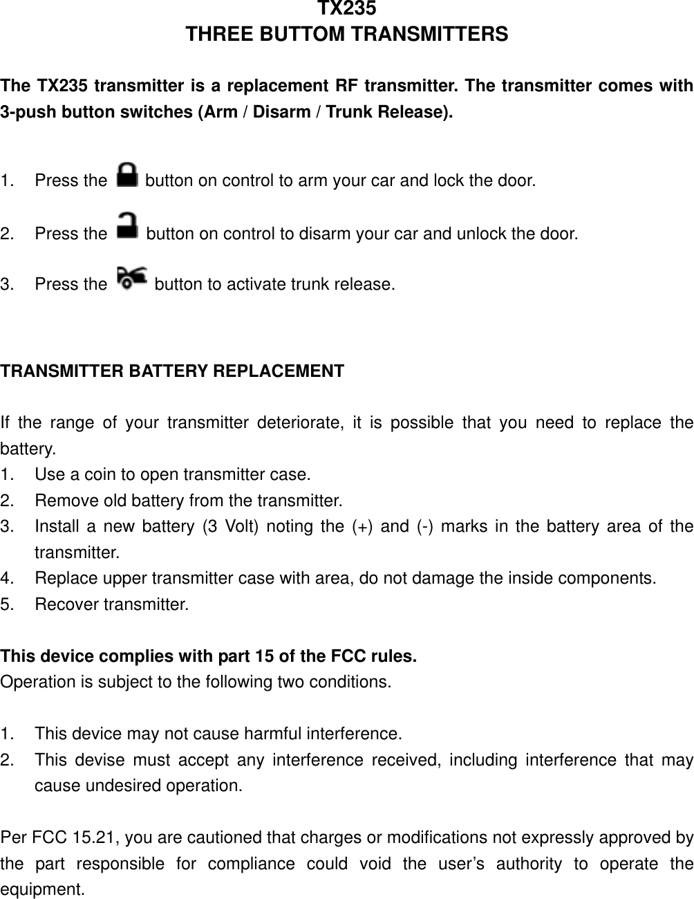 TX235 THREE BUTTOM TRANSMITTERS  The TX235 transmitter is a replacement RF transmitter. The transmitter comes with 3-push button switches (Arm / Disarm / Trunk Release).  1. Press the   button on control to arm your car and lock the door. 2. Press the   button on control to disarm your car and unlock the door. 3. Press the   button to activate trunk release.   TRANSMITTER BATTERY REPLACEMENT  If the range of your transmitter deteriorate, it is possible that you need to replace the battery. 1.  Use a coin to open transmitter case. 2.  Remove old battery from the transmitter. 3.  Install a new battery (3 Volt) noting the (+) and (-) marks in the battery area of the transmitter. 4.  Replace upper transmitter case with area, do not damage the inside components. 5. Recover transmitter.  This device complies with part 15 of the FCC rules.   Operation is subject to the following two conditions.  1.  This device may not cause harmful interference. 2.  This devise must accept any interference received, including interference that may cause undesired operation.  Per FCC 15.21, you are cautioned that charges or modifications not expressly approved by the part responsible for compliance could void the user’s authority to operate the equipment. 