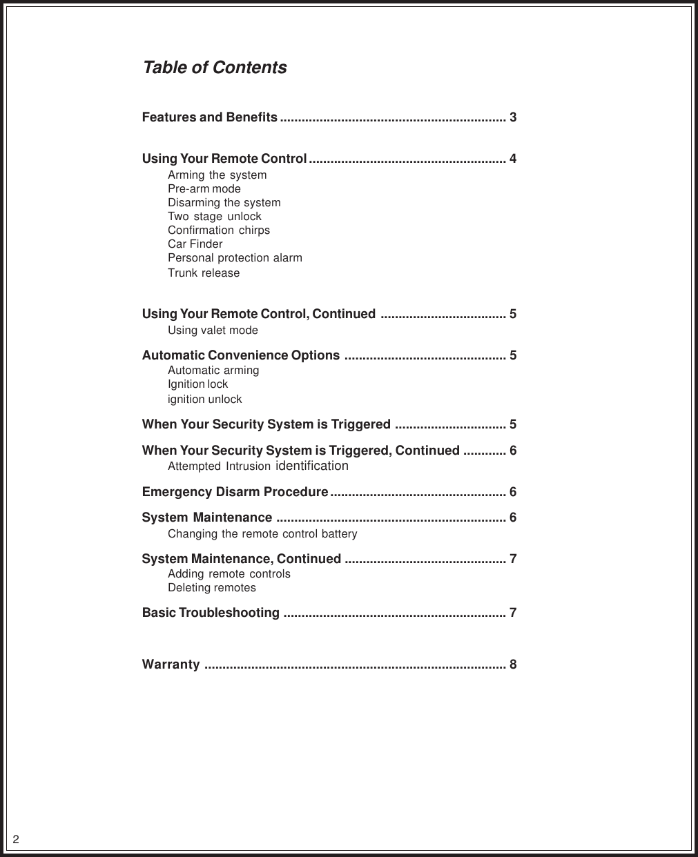 2Table of ContentsFeatures and Benefits............................................................... 3Using Your Remote Control ....................................................... 4Arming the systemPre-arm modeDisarming the systemTwo stage unlockConfirmation chirpsCar FinderPersonal protection alarmTrunk releaseUsing Your Remote Control, Continued ................................... 5Using valet modeAutomatic Convenience Options ............................................. 5Automatic armingIgnition lockignition unlockWhen Your Security System is Triggered ............................... 5When Your Security System is Triggered, Continued ............ 6Attempted Intrusion identificationEmergency Disarm Procedure................................................. 6System Maintenance ................................................................ 6Changing the remote control batterySystem Maintenance, Continued ............................................. 7Adding remote controlsDeleting remotesBasic Troubleshooting .............................................................. 7Warranty .................................................................................... 8