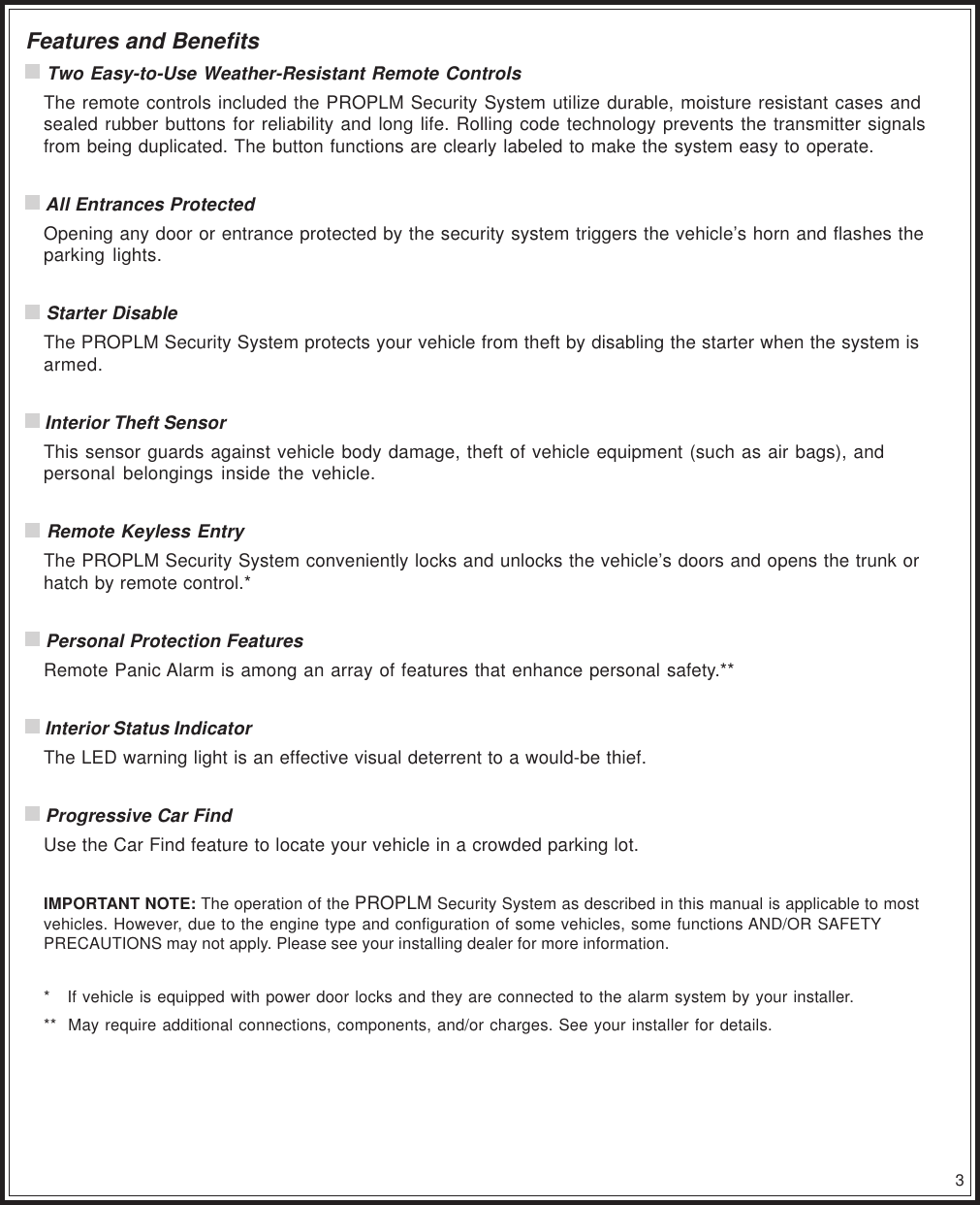 3Features and Benefits Two Easy-to-Use Weather-Resistant Remote ControlsThe remote controls included the PROPLM Security System utilize durable, moisture resistant cases andsealed rubber buttons for reliability and long life. Rolling code technology prevents the transmitter signalsfrom being duplicated. The button functions are clearly labeled to make the system easy to operate. All Entrances ProtectedOpening any door or entrance protected by the security system triggers the vehicle’s horn and flashes theparking lights. Starter DisableThe PROPLM Security System protects your vehicle from theft by disabling the starter when the system isarmed. Interior Theft SensorThis sensor guards against vehicle body damage, theft of vehicle equipment (such as air bags), andpersonal belongings inside the vehicle. Remote Keyless EntryThe PROPLM Security System conveniently locks and unlocks the vehicle’s doors and opens the trunk orhatch by remote control.* Personal Protection FeaturesRemote Panic Alarm is among an array of features that enhance personal safety.** Interior Status IndicatorThe LED warning light is an effective visual deterrent to a would-be thief. Progressive Car FindUse the Car Find feature to locate your vehicle in a crowded parking lot.IMPORTANT NOTE: The operation of the PROPLM Security System as described in this manual is applicable to mostvehicles. However, due to the engine type and configuration of some vehicles, some functions AND/OR SAFETYPRECAUTIONS may not apply. Please see your installing dealer for more information.*   If vehicle is equipped with power door locks and they are connected to the alarm system by your installer.**  May require additional connections, components, and/or charges. See your installer for details.