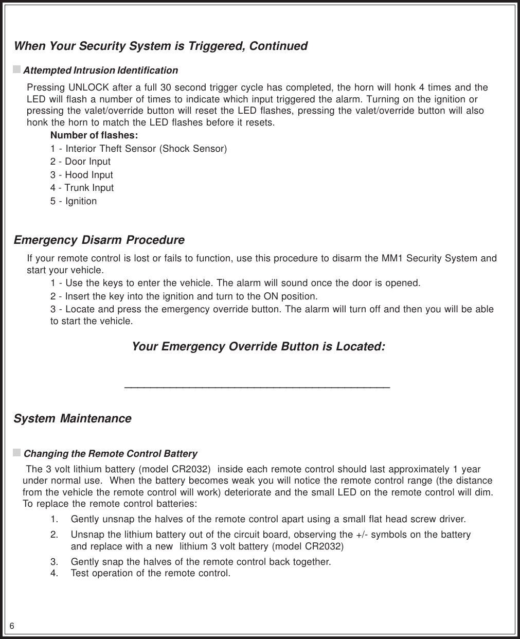 6When Your Security System is Triggered, Continued Attempted Intrusion IdentificationPressing UNLOCK after a full 30 second trigger cycle has completed, the horn will honk 4 times and theLED will flash a number of times to indicate which input triggered the alarm. Turning on the ignition orpressing the valet/override button will reset the LED flashes, pressing the valet/override button will alsohonk the horn to match the LED flashes before it resets.Number of flashes:1 - Interior Theft Sensor (Shock Sensor)2 - Door Input3 - Hood Input4 - Trunk Input5 - IgnitionEmergency Disarm ProcedureIf your remote control is lost or fails to function, use this procedure to disarm the MM1 Security System andstart your vehicle.1 - Use the keys to enter the vehicle. The alarm will sound once the door is opened.2 - Insert the key into the ignition and turn to the ON position.3 - Locate and press the emergency override button. The alarm will turn off and then you will be ableto start the vehicle.Your Emergency Override Button is Located:_________________________________________System Maintenance Changing the Remote Control Battery The 3 volt lithium battery (model CR2032)  inside each remote control should last approximately 1 yearunder normal use.  When the battery becomes weak you will notice the remote control range (the distancefrom the vehicle the remote control will work) deteriorate and the small LED on the remote control will dim.To replace the remote control batteries:1. Gently unsnap the halves of the remote control apart using a small flat head screw driver.2. Unsnap the lithium battery out of the circuit board, observing the +/- symbols on the batteryand replace with a new  lithium 3 volt battery (model CR2032)3. Gently snap the halves of the remote control back together.4. Test operation of the remote control.